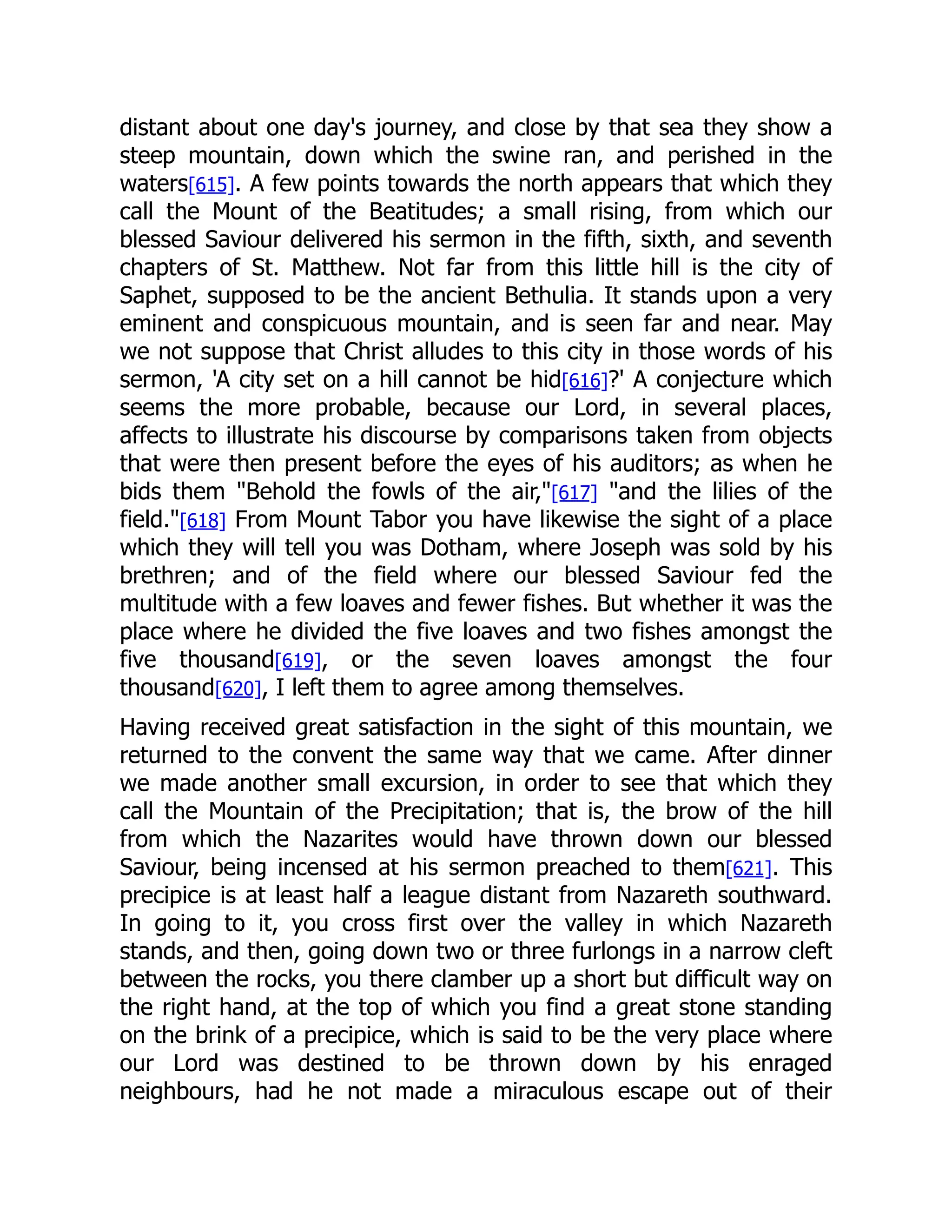 distant about one day's journey, and close by that sea they show a
steep mountain, down which the swine ran, and perished in the
waters[615]. A few points towards the north appears that which they
call the Mount of the Beatitudes; a small rising, from which our
blessed Saviour delivered his sermon in the fifth, sixth, and seventh
chapters of St. Matthew. Not far from this little hill is the city of
Saphet, supposed to be the ancient Bethulia. It stands upon a very
eminent and conspicuous mountain, and is seen far and near. May
we not suppose that Christ alludes to this city in those words of his
sermon, 'A city set on a hill cannot be hid[616]?' A conjecture which
seems the more probable, because our Lord, in several places,
affects to illustrate his discourse by comparisons taken from objects
that were then present before the eyes of his auditors; as when he
bids them Behold the fowls of the air,[617] and the lilies of the
field.[618] From Mount Tabor you have likewise the sight of a place
which they will tell you was Dotham, where Joseph was sold by his
brethren; and of the field where our blessed Saviour fed the
multitude with a few loaves and fewer fishes. But whether it was the
place where he divided the five loaves and two fishes amongst the
five thousand[619], or the seven loaves amongst the four
thousand[620], I left them to agree among themselves.
Having received great satisfaction in the sight of this mountain, we
returned to the convent the same way that we came. After dinner
we made another small excursion, in order to see that which they
call the Mountain of the Precipitation; that is, the brow of the hill
from which the Nazarites would have thrown down our blessed
Saviour, being incensed at his sermon preached to them[621]. This
precipice is at least half a league distant from Nazareth southward.
In going to it, you cross first over the valley in which Nazareth
stands, and then, going down two or three furlongs in a narrow cleft
between the rocks, you there clamber up a short but difficult way on
the right hand, at the top of which you find a great stone standing
on the brink of a precipice, which is said to be the very place where
our Lord was destined to be thrown down by his enraged
neighbours, had he not made a miraculous escape out of their
 