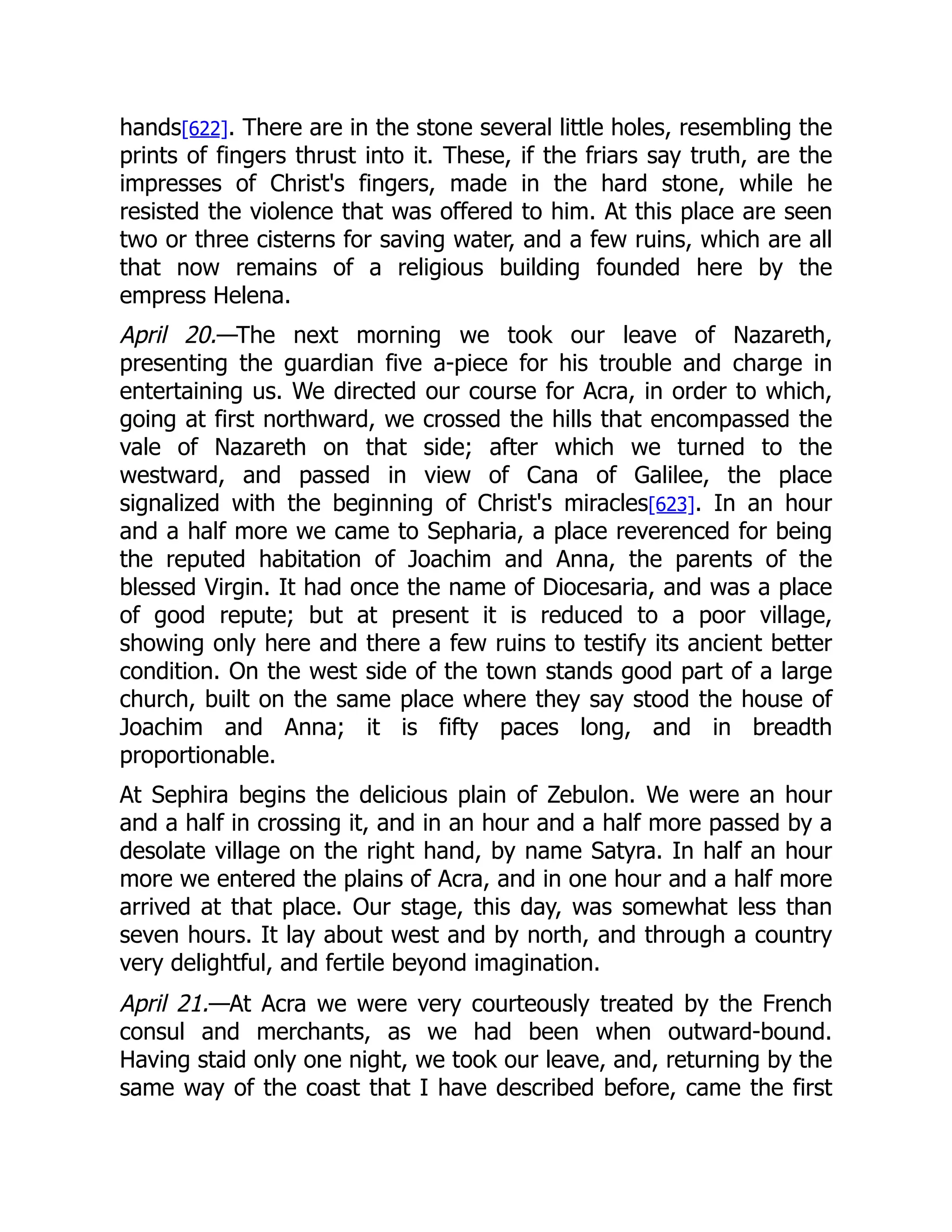 hands[622]. There are in the stone several little holes, resembling the
prints of fingers thrust into it. These, if the friars say truth, are the
impresses of Christ's fingers, made in the hard stone, while he
resisted the violence that was offered to him. At this place are seen
two or three cisterns for saving water, and a few ruins, which are all
that now remains of a religious building founded here by the
empress Helena.
April 20.—The next morning we took our leave of Nazareth,
presenting the guardian five a-piece for his trouble and charge in
entertaining us. We directed our course for Acra, in order to which,
going at first northward, we crossed the hills that encompassed the
vale of Nazareth on that side; after which we turned to the
westward, and passed in view of Cana of Galilee, the place
signalized with the beginning of Christ's miracles[623]. In an hour
and a half more we came to Sepharia, a place reverenced for being
the reputed habitation of Joachim and Anna, the parents of the
blessed Virgin. It had once the name of Diocesaria, and was a place
of good repute; but at present it is reduced to a poor village,
showing only here and there a few ruins to testify its ancient better
condition. On the west side of the town stands good part of a large
church, built on the same place where they say stood the house of
Joachim and Anna; it is fifty paces long, and in breadth
proportionable.
At Sephira begins the delicious plain of Zebulon. We were an hour
and a half in crossing it, and in an hour and a half more passed by a
desolate village on the right hand, by name Satyra. In half an hour
more we entered the plains of Acra, and in one hour and a half more
arrived at that place. Our stage, this day, was somewhat less than
seven hours. It lay about west and by north, and through a country
very delightful, and fertile beyond imagination.
April 21.—At Acra we were very courteously treated by the French
consul and merchants, as we had been when outward-bound.
Having staid only one night, we took our leave, and, returning by the
same way of the coast that I have described before, came the first
 