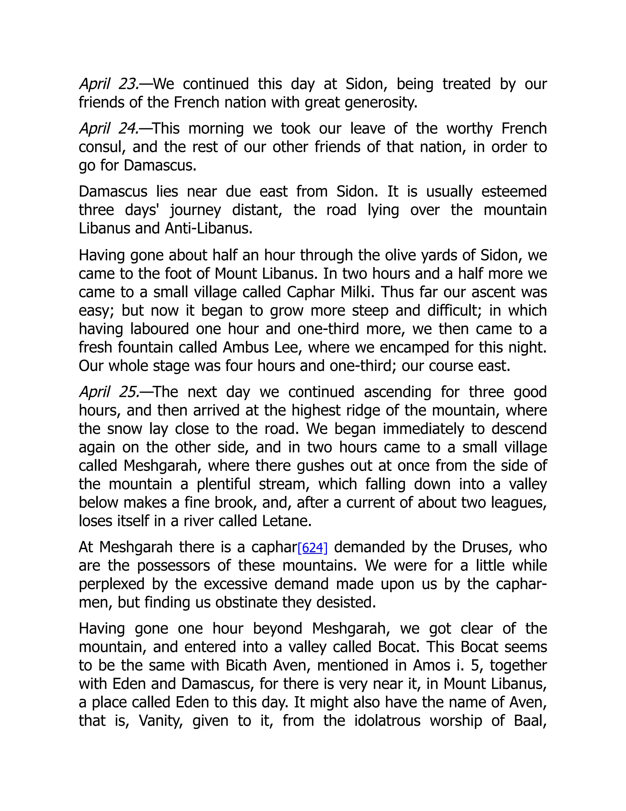 April 23.—We continued this day at Sidon, being treated by our
friends of the French nation with great generosity.
April 24.—This morning we took our leave of the worthy French
consul, and the rest of our other friends of that nation, in order to
go for Damascus.
Damascus lies near due east from Sidon. It is usually esteemed
three days' journey distant, the road lying over the mountain
Libanus and Anti-Libanus.
Having gone about half an hour through the olive yards of Sidon, we
came to the foot of Mount Libanus. In two hours and a half more we
came to a small village called Caphar Milki. Thus far our ascent was
easy; but now it began to grow more steep and difficult; in which
having laboured one hour and one-third more, we then came to a
fresh fountain called Ambus Lee, where we encamped for this night.
Our whole stage was four hours and one-third; our course east.
April 25.—The next day we continued ascending for three good
hours, and then arrived at the highest ridge of the mountain, where
the snow lay close to the road. We began immediately to descend
again on the other side, and in two hours came to a small village
called Meshgarah, where there gushes out at once from the side of
the mountain a plentiful stream, which falling down into a valley
below makes a fine brook, and, after a current of about two leagues,
loses itself in a river called Letane.
At Meshgarah there is a caphar[624] demanded by the Druses, who
are the possessors of these mountains. We were for a little while
perplexed by the excessive demand made upon us by the caphar-
men, but finding us obstinate they desisted.
Having gone one hour beyond Meshgarah, we got clear of the
mountain, and entered into a valley called Bocat. This Bocat seems
to be the same with Bicath Aven, mentioned in Amos i. 5, together
with Eden and Damascus, for there is very near it, in Mount Libanus,
a place called Eden to this day. It might also have the name of Aven,
that is, Vanity, given to it, from the idolatrous worship of Baal,
 