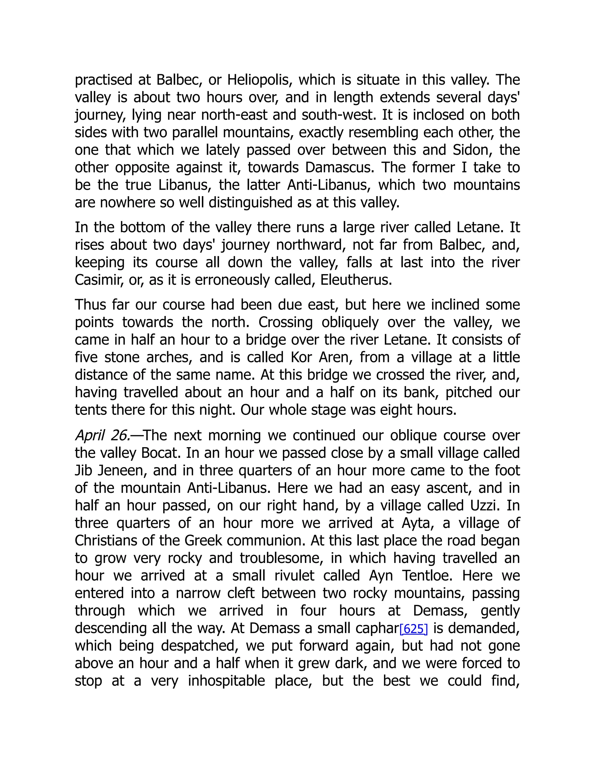 practised at Balbec, or Heliopolis, which is situate in this valley. The
valley is about two hours over, and in length extends several days'
journey, lying near north-east and south-west. It is inclosed on both
sides with two parallel mountains, exactly resembling each other, the
one that which we lately passed over between this and Sidon, the
other opposite against it, towards Damascus. The former I take to
be the true Libanus, the latter Anti-Libanus, which two mountains
are nowhere so well distinguished as at this valley.
In the bottom of the valley there runs a large river called Letane. It
rises about two days' journey northward, not far from Balbec, and,
keeping its course all down the valley, falls at last into the river
Casimir, or, as it is erroneously called, Eleutherus.
Thus far our course had been due east, but here we inclined some
points towards the north. Crossing obliquely over the valley, we
came in half an hour to a bridge over the river Letane. It consists of
five stone arches, and is called Kor Aren, from a village at a little
distance of the same name. At this bridge we crossed the river, and,
having travelled about an hour and a half on its bank, pitched our
tents there for this night. Our whole stage was eight hours.
April 26.—The next morning we continued our oblique course over
the valley Bocat. In an hour we passed close by a small village called
Jib Jeneen, and in three quarters of an hour more came to the foot
of the mountain Anti-Libanus. Here we had an easy ascent, and in
half an hour passed, on our right hand, by a village called Uzzi. In
three quarters of an hour more we arrived at Ayta, a village of
Christians of the Greek communion. At this last place the road began
to grow very rocky and troublesome, in which having travelled an
hour we arrived at a small rivulet called Ayn Tentloe. Here we
entered into a narrow cleft between two rocky mountains, passing
through which we arrived in four hours at Demass, gently
descending all the way. At Demass a small caphar[625] is demanded,
which being despatched, we put forward again, but had not gone
above an hour and a half when it grew dark, and we were forced to
stop at a very inhospitable place, but the best we could find,
 