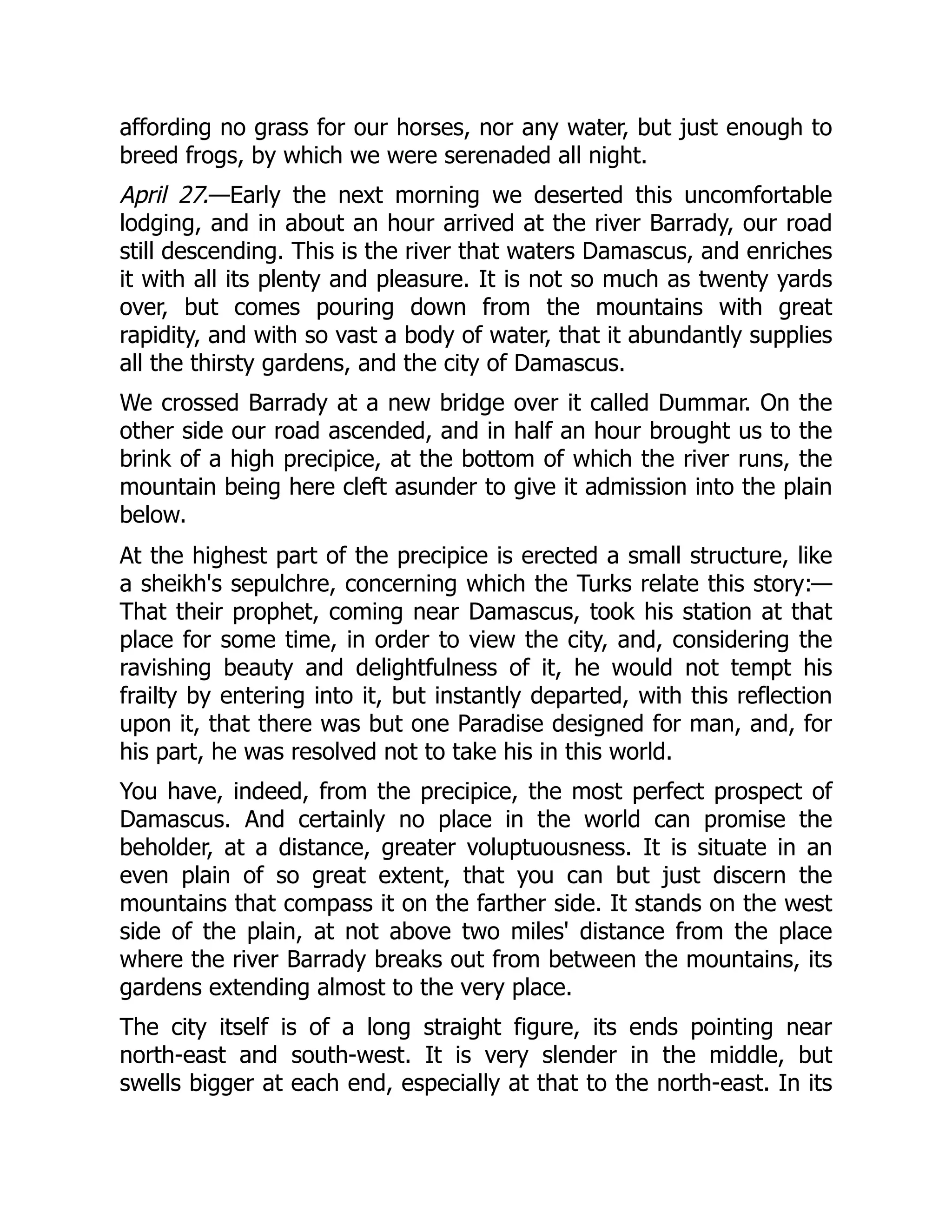 affording no grass for our horses, nor any water, but just enough to
breed frogs, by which we were serenaded all night.
April 27.—Early the next morning we deserted this uncomfortable
lodging, and in about an hour arrived at the river Barrady, our road
still descending. This is the river that waters Damascus, and enriches
it with all its plenty and pleasure. It is not so much as twenty yards
over, but comes pouring down from the mountains with great
rapidity, and with so vast a body of water, that it abundantly supplies
all the thirsty gardens, and the city of Damascus.
We crossed Barrady at a new bridge over it called Dummar. On the
other side our road ascended, and in half an hour brought us to the
brink of a high precipice, at the bottom of which the river runs, the
mountain being here cleft asunder to give it admission into the plain
below.
At the highest part of the precipice is erected a small structure, like
a sheikh's sepulchre, concerning which the Turks relate this story:—
That their prophet, coming near Damascus, took his station at that
place for some time, in order to view the city, and, considering the
ravishing beauty and delightfulness of it, he would not tempt his
frailty by entering into it, but instantly departed, with this reflection
upon it, that there was but one Paradise designed for man, and, for
his part, he was resolved not to take his in this world.
You have, indeed, from the precipice, the most perfect prospect of
Damascus. And certainly no place in the world can promise the
beholder, at a distance, greater voluptuousness. It is situate in an
even plain of so great extent, that you can but just discern the
mountains that compass it on the farther side. It stands on the west
side of the plain, at not above two miles' distance from the place
where the river Barrady breaks out from between the mountains, its
gardens extending almost to the very place.
The city itself is of a long straight figure, its ends pointing near
north-east and south-west. It is very slender in the middle, but
swells bigger at each end, especially at that to the north-east. In its
 