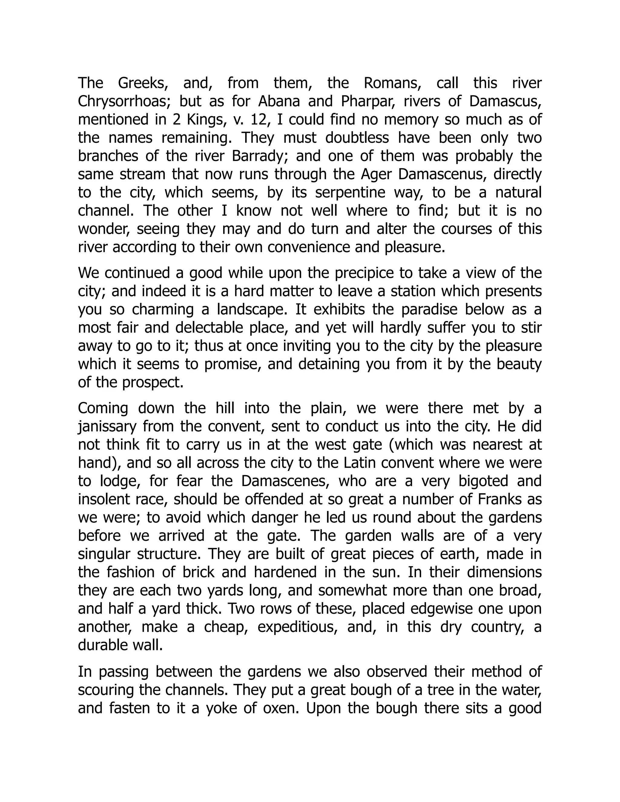 The Greeks, and, from them, the Romans, call this river
Chrysorrhoas; but as for Abana and Pharpar, rivers of Damascus,
mentioned in 2 Kings, v. 12, I could find no memory so much as of
the names remaining. They must doubtless have been only two
branches of the river Barrady; and one of them was probably the
same stream that now runs through the Ager Damascenus, directly
to the city, which seems, by its serpentine way, to be a natural
channel. The other I know not well where to find; but it is no
wonder, seeing they may and do turn and alter the courses of this
river according to their own convenience and pleasure.
We continued a good while upon the precipice to take a view of the
city; and indeed it is a hard matter to leave a station which presents
you so charming a landscape. It exhibits the paradise below as a
most fair and delectable place, and yet will hardly suffer you to stir
away to go to it; thus at once inviting you to the city by the pleasure
which it seems to promise, and detaining you from it by the beauty
of the prospect.
Coming down the hill into the plain, we were there met by a
janissary from the convent, sent to conduct us into the city. He did
not think fit to carry us in at the west gate (which was nearest at
hand), and so all across the city to the Latin convent where we were
to lodge, for fear the Damascenes, who are a very bigoted and
insolent race, should be offended at so great a number of Franks as
we were; to avoid which danger he led us round about the gardens
before we arrived at the gate. The garden walls are of a very
singular structure. They are built of great pieces of earth, made in
the fashion of brick and hardened in the sun. In their dimensions
they are each two yards long, and somewhat more than one broad,
and half a yard thick. Two rows of these, placed edgewise one upon
another, make a cheap, expeditious, and, in this dry country, a
durable wall.
In passing between the gardens we also observed their method of
scouring the channels. They put a great bough of a tree in the water,
and fasten to it a yoke of oxen. Upon the bough there sits a good
 
