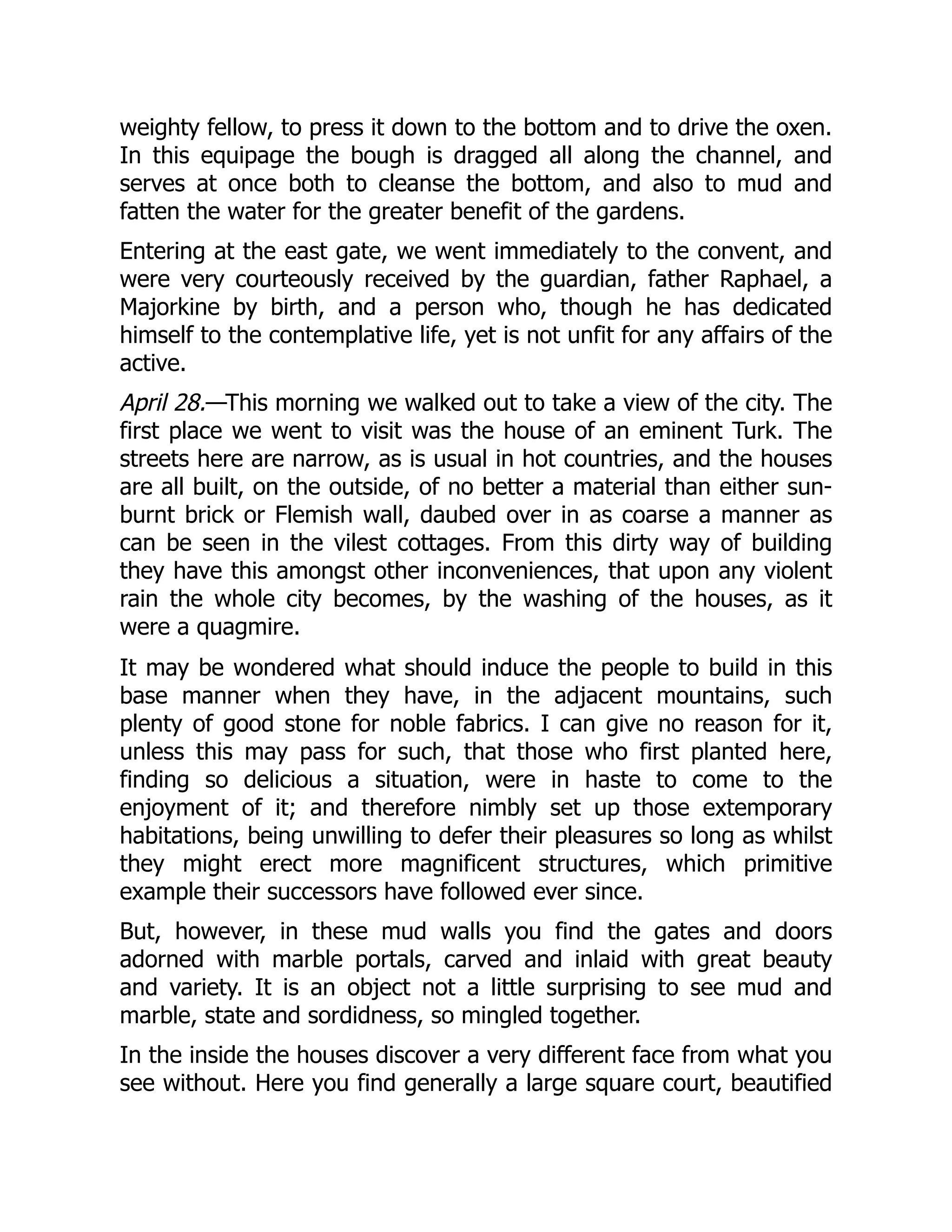weighty fellow, to press it down to the bottom and to drive the oxen.
In this equipage the bough is dragged all along the channel, and
serves at once both to cleanse the bottom, and also to mud and
fatten the water for the greater benefit of the gardens.
Entering at the east gate, we went immediately to the convent, and
were very courteously received by the guardian, father Raphael, a
Majorkine by birth, and a person who, though he has dedicated
himself to the contemplative life, yet is not unfit for any affairs of the
active.
April 28.—This morning we walked out to take a view of the city. The
first place we went to visit was the house of an eminent Turk. The
streets here are narrow, as is usual in hot countries, and the houses
are all built, on the outside, of no better a material than either sun-
burnt brick or Flemish wall, daubed over in as coarse a manner as
can be seen in the vilest cottages. From this dirty way of building
they have this amongst other inconveniences, that upon any violent
rain the whole city becomes, by the washing of the houses, as it
were a quagmire.
It may be wondered what should induce the people to build in this
base manner when they have, in the adjacent mountains, such
plenty of good stone for noble fabrics. I can give no reason for it,
unless this may pass for such, that those who first planted here,
finding so delicious a situation, were in haste to come to the
enjoyment of it; and therefore nimbly set up those extemporary
habitations, being unwilling to defer their pleasures so long as whilst
they might erect more magnificent structures, which primitive
example their successors have followed ever since.
But, however, in these mud walls you find the gates and doors
adorned with marble portals, carved and inlaid with great beauty
and variety. It is an object not a little surprising to see mud and
marble, state and sordidness, so mingled together.
In the inside the houses discover a very different face from what you
see without. Here you find generally a large square court, beautified
 