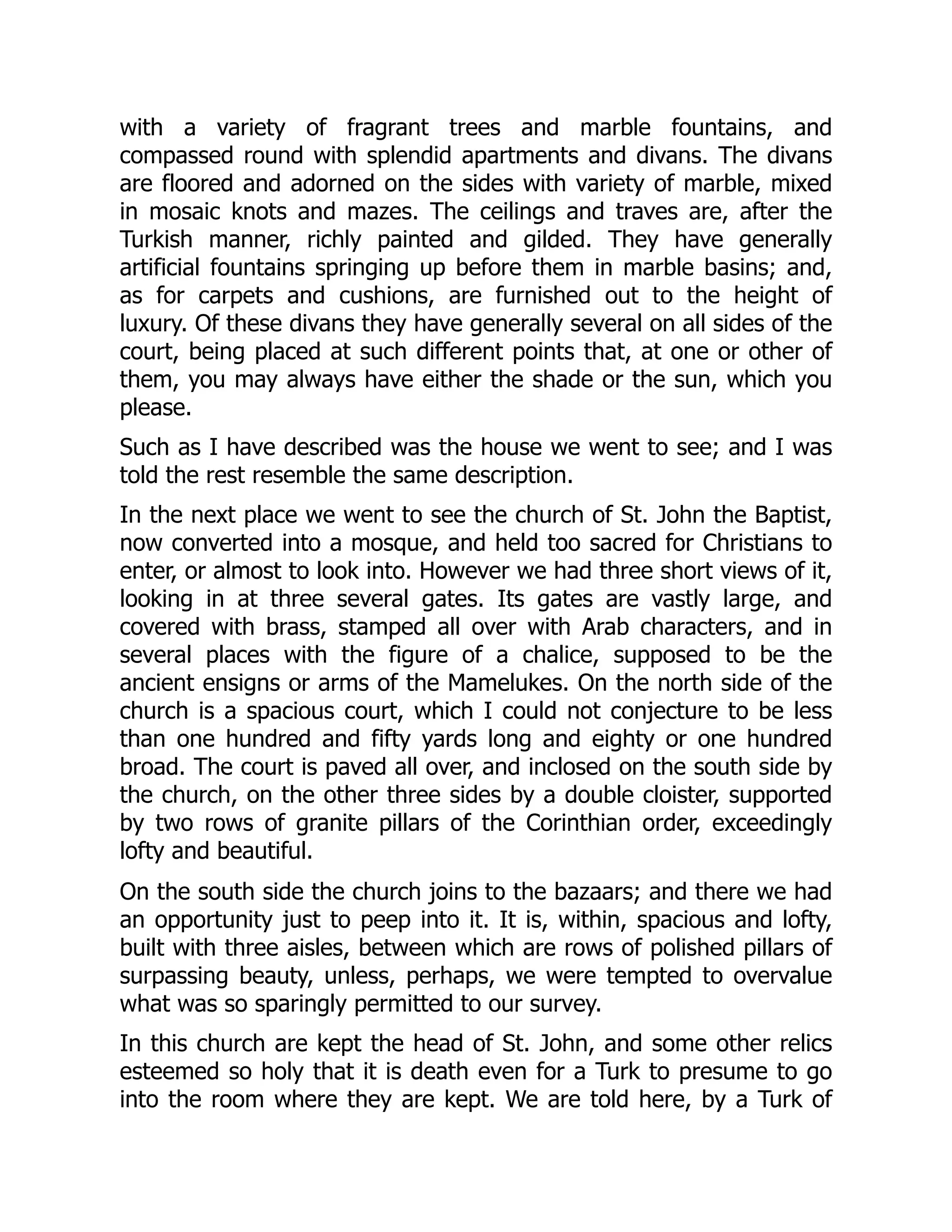 with a variety of fragrant trees and marble fountains, and
compassed round with splendid apartments and divans. The divans
are floored and adorned on the sides with variety of marble, mixed
in mosaic knots and mazes. The ceilings and traves are, after the
Turkish manner, richly painted and gilded. They have generally
artificial fountains springing up before them in marble basins; and,
as for carpets and cushions, are furnished out to the height of
luxury. Of these divans they have generally several on all sides of the
court, being placed at such different points that, at one or other of
them, you may always have either the shade or the sun, which you
please.
Such as I have described was the house we went to see; and I was
told the rest resemble the same description.
In the next place we went to see the church of St. John the Baptist,
now converted into a mosque, and held too sacred for Christians to
enter, or almost to look into. However we had three short views of it,
looking in at three several gates. Its gates are vastly large, and
covered with brass, stamped all over with Arab characters, and in
several places with the figure of a chalice, supposed to be the
ancient ensigns or arms of the Mamelukes. On the north side of the
church is a spacious court, which I could not conjecture to be less
than one hundred and fifty yards long and eighty or one hundred
broad. The court is paved all over, and inclosed on the south side by
the church, on the other three sides by a double cloister, supported
by two rows of granite pillars of the Corinthian order, exceedingly
lofty and beautiful.
On the south side the church joins to the bazaars; and there we had
an opportunity just to peep into it. It is, within, spacious and lofty,
built with three aisles, between which are rows of polished pillars of
surpassing beauty, unless, perhaps, we were tempted to overvalue
what was so sparingly permitted to our survey.
In this church are kept the head of St. John, and some other relics
esteemed so holy that it is death even for a Turk to presume to go
into the room where they are kept. We are told here, by a Turk of
 