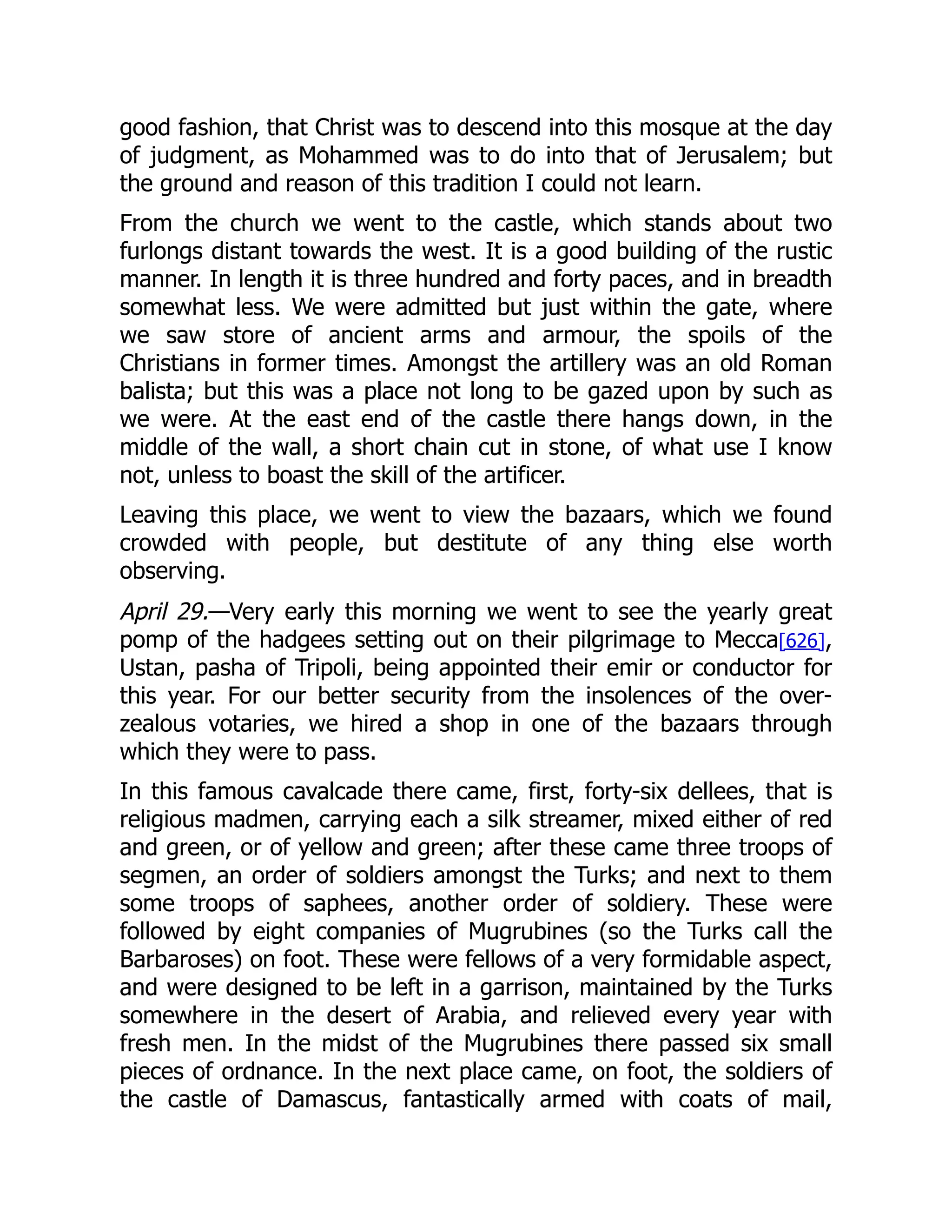 good fashion, that Christ was to descend into this mosque at the day
of judgment, as Mohammed was to do into that of Jerusalem; but
the ground and reason of this tradition I could not learn.
From the church we went to the castle, which stands about two
furlongs distant towards the west. It is a good building of the rustic
manner. In length it is three hundred and forty paces, and in breadth
somewhat less. We were admitted but just within the gate, where
we saw store of ancient arms and armour, the spoils of the
Christians in former times. Amongst the artillery was an old Roman
balista; but this was a place not long to be gazed upon by such as
we were. At the east end of the castle there hangs down, in the
middle of the wall, a short chain cut in stone, of what use I know
not, unless to boast the skill of the artificer.
Leaving this place, we went to view the bazaars, which we found
crowded with people, but destitute of any thing else worth
observing.
April 29.—Very early this morning we went to see the yearly great
pomp of the hadgees setting out on their pilgrimage to Mecca[626],
Ustan, pasha of Tripoli, being appointed their emir or conductor for
this year. For our better security from the insolences of the over-
zealous votaries, we hired a shop in one of the bazaars through
which they were to pass.
In this famous cavalcade there came, first, forty-six dellees, that is
religious madmen, carrying each a silk streamer, mixed either of red
and green, or of yellow and green; after these came three troops of
segmen, an order of soldiers amongst the Turks; and next to them
some troops of saphees, another order of soldiery. These were
followed by eight companies of Mugrubines (so the Turks call the
Barbaroses) on foot. These were fellows of a very formidable aspect,
and were designed to be left in a garrison, maintained by the Turks
somewhere in the desert of Arabia, and relieved every year with
fresh men. In the midst of the Mugrubines there passed six small
pieces of ordnance. In the next place came, on foot, the soldiers of
the castle of Damascus, fantastically armed with coats of mail,
 