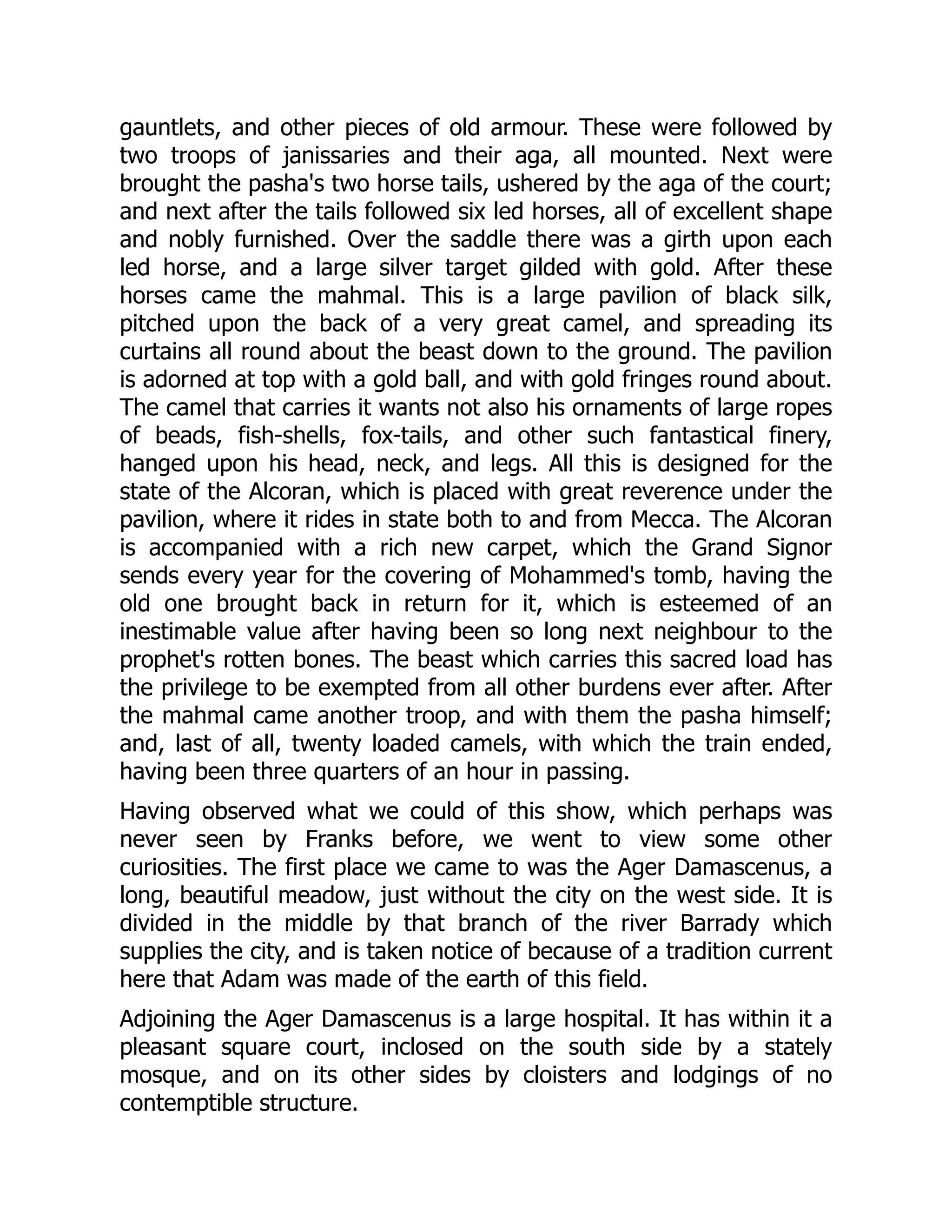 gauntlets, and other pieces of old armour. These were followed by
two troops of janissaries and their aga, all mounted. Next were
brought the pasha's two horse tails, ushered by the aga of the court;
and next after the tails followed six led horses, all of excellent shape
and nobly furnished. Over the saddle there was a girth upon each
led horse, and a large silver target gilded with gold. After these
horses came the mahmal. This is a large pavilion of black silk,
pitched upon the back of a very great camel, and spreading its
curtains all round about the beast down to the ground. The pavilion
is adorned at top with a gold ball, and with gold fringes round about.
The camel that carries it wants not also his ornaments of large ropes
of beads, fish-shells, fox-tails, and other such fantastical finery,
hanged upon his head, neck, and legs. All this is designed for the
state of the Alcoran, which is placed with great reverence under the
pavilion, where it rides in state both to and from Mecca. The Alcoran
is accompanied with a rich new carpet, which the Grand Signor
sends every year for the covering of Mohammed's tomb, having the
old one brought back in return for it, which is esteemed of an
inestimable value after having been so long next neighbour to the
prophet's rotten bones. The beast which carries this sacred load has
the privilege to be exempted from all other burdens ever after. After
the mahmal came another troop, and with them the pasha himself;
and, last of all, twenty loaded camels, with which the train ended,
having been three quarters of an hour in passing.
Having observed what we could of this show, which perhaps was
never seen by Franks before, we went to view some other
curiosities. The first place we came to was the Ager Damascenus, a
long, beautiful meadow, just without the city on the west side. It is
divided in the middle by that branch of the river Barrady which
supplies the city, and is taken notice of because of a tradition current
here that Adam was made of the earth of this field.
Adjoining the Ager Damascenus is a large hospital. It has within it a
pleasant square court, inclosed on the south side by a stately
mosque, and on its other sides by cloisters and lodgings of no
contemptible structure.
 