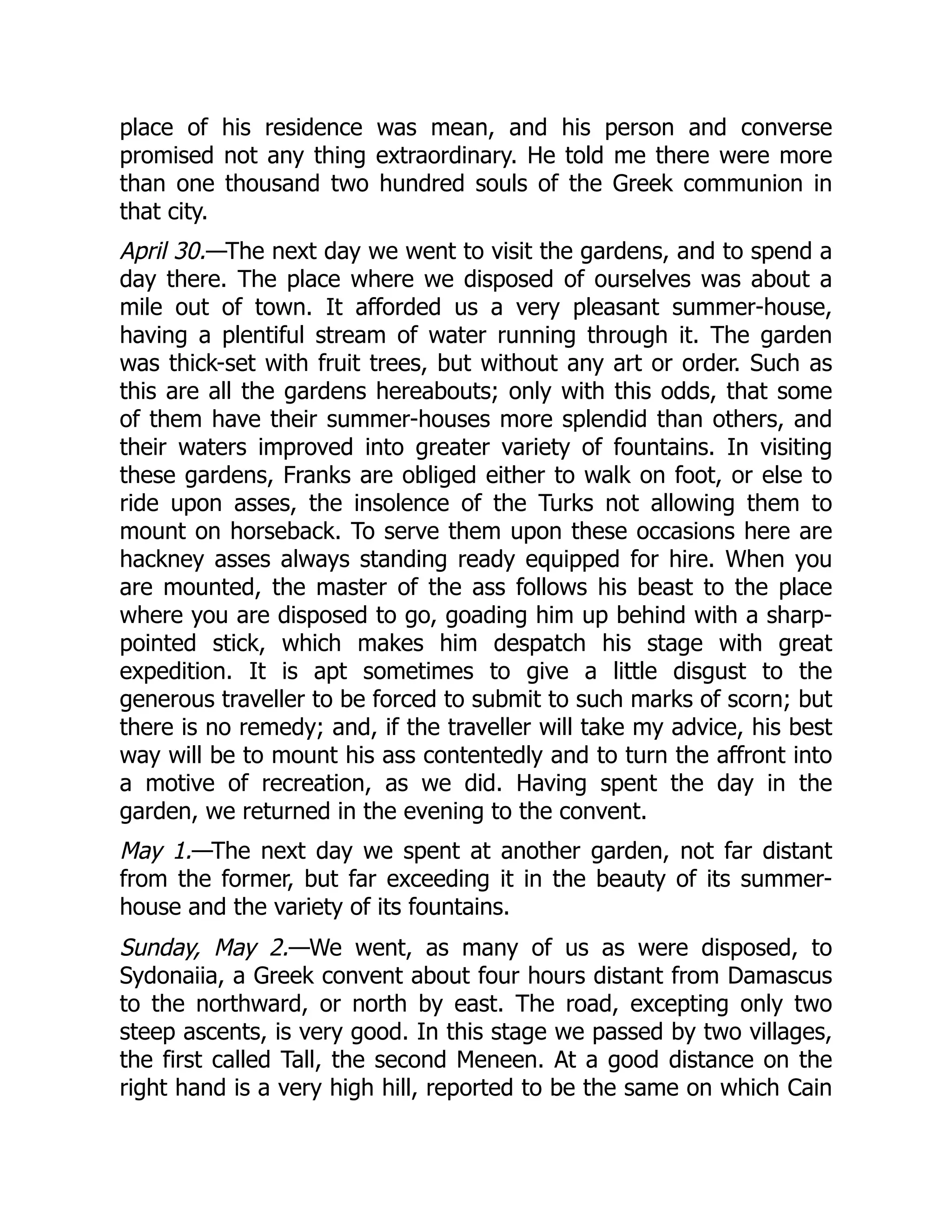 place of his residence was mean, and his person and converse
promised not any thing extraordinary. He told me there were more
than one thousand two hundred souls of the Greek communion in
that city.
April 30.—The next day we went to visit the gardens, and to spend a
day there. The place where we disposed of ourselves was about a
mile out of town. It afforded us a very pleasant summer-house,
having a plentiful stream of water running through it. The garden
was thick-set with fruit trees, but without any art or order. Such as
this are all the gardens hereabouts; only with this odds, that some
of them have their summer-houses more splendid than others, and
their waters improved into greater variety of fountains. In visiting
these gardens, Franks are obliged either to walk on foot, or else to
ride upon asses, the insolence of the Turks not allowing them to
mount on horseback. To serve them upon these occasions here are
hackney asses always standing ready equipped for hire. When you
are mounted, the master of the ass follows his beast to the place
where you are disposed to go, goading him up behind with a sharp-
pointed stick, which makes him despatch his stage with great
expedition. It is apt sometimes to give a little disgust to the
generous traveller to be forced to submit to such marks of scorn; but
there is no remedy; and, if the traveller will take my advice, his best
way will be to mount his ass contentedly and to turn the affront into
a motive of recreation, as we did. Having spent the day in the
garden, we returned in the evening to the convent.
May 1.—The next day we spent at another garden, not far distant
from the former, but far exceeding it in the beauty of its summer-
house and the variety of its fountains.
Sunday, May 2.—We went, as many of us as were disposed, to
Sydonaiia, a Greek convent about four hours distant from Damascus
to the northward, or north by east. The road, excepting only two
steep ascents, is very good. In this stage we passed by two villages,
the first called Tall, the second Meneen. At a good distance on the
right hand is a very high hill, reported to be the same on which Cain
 
