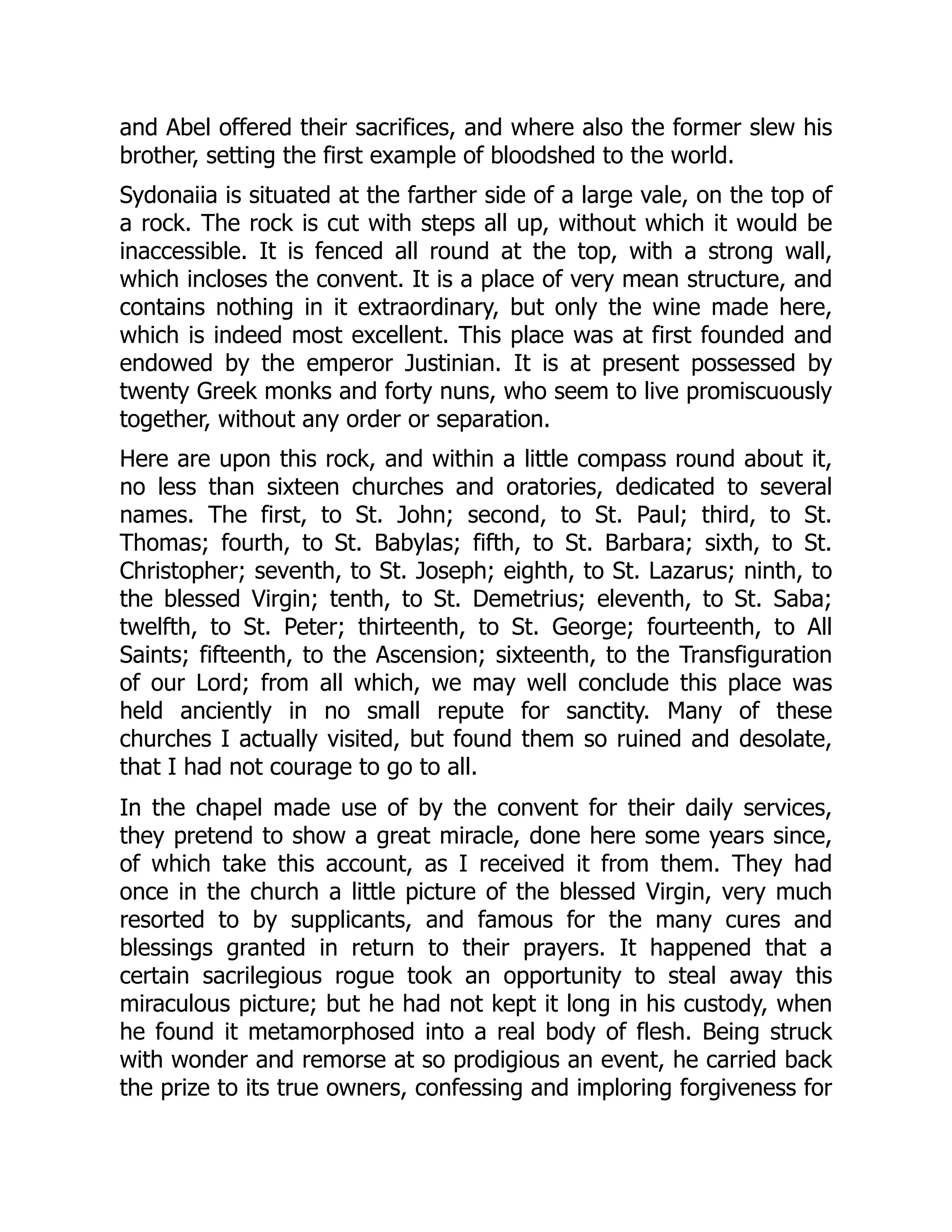 and Abel offered their sacrifices, and where also the former slew his
brother, setting the first example of bloodshed to the world.
Sydonaiia is situated at the farther side of a large vale, on the top of
a rock. The rock is cut with steps all up, without which it would be
inaccessible. It is fenced all round at the top, with a strong wall,
which incloses the convent. It is a place of very mean structure, and
contains nothing in it extraordinary, but only the wine made here,
which is indeed most excellent. This place was at first founded and
endowed by the emperor Justinian. It is at present possessed by
twenty Greek monks and forty nuns, who seem to live promiscuously
together, without any order or separation.
Here are upon this rock, and within a little compass round about it,
no less than sixteen churches and oratories, dedicated to several
names. The first, to St. John; second, to St. Paul; third, to St.
Thomas; fourth, to St. Babylas; fifth, to St. Barbara; sixth, to St.
Christopher; seventh, to St. Joseph; eighth, to St. Lazarus; ninth, to
the blessed Virgin; tenth, to St. Demetrius; eleventh, to St. Saba;
twelfth, to St. Peter; thirteenth, to St. George; fourteenth, to All
Saints; fifteenth, to the Ascension; sixteenth, to the Transfiguration
of our Lord; from all which, we may well conclude this place was
held anciently in no small repute for sanctity. Many of these
churches I actually visited, but found them so ruined and desolate,
that I had not courage to go to all.
In the chapel made use of by the convent for their daily services,
they pretend to show a great miracle, done here some years since,
of which take this account, as I received it from them. They had
once in the church a little picture of the blessed Virgin, very much
resorted to by supplicants, and famous for the many cures and
blessings granted in return to their prayers. It happened that a
certain sacrilegious rogue took an opportunity to steal away this
miraculous picture; but he had not kept it long in his custody, when
he found it metamorphosed into a real body of flesh. Being struck
with wonder and remorse at so prodigious an event, he carried back
the prize to its true owners, confessing and imploring forgiveness for
 