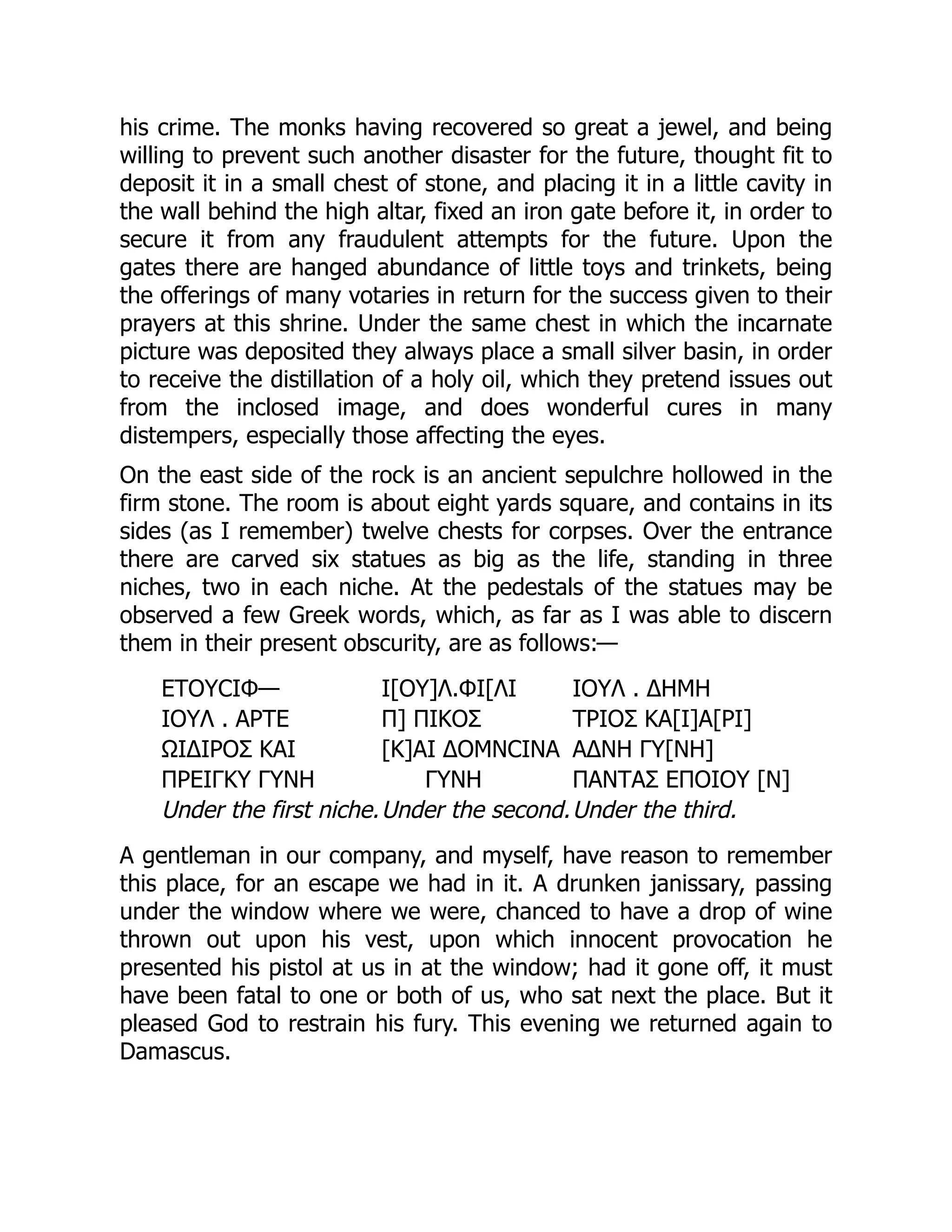 his crime. The monks having recovered so great a jewel, and being
willing to prevent such another disaster for the future, thought fit to
deposit it in a small chest of stone, and placing it in a little cavity in
the wall behind the high altar, fixed an iron gate before it, in order to
secure it from any fraudulent attempts for the future. Upon the
gates there are hanged abundance of little toys and trinkets, being
the offerings of many votaries in return for the success given to their
prayers at this shrine. Under the same chest in which the incarnate
picture was deposited they always place a small silver basin, in order
to receive the distillation of a holy oil, which they pretend issues out
from the inclosed image, and does wonderful cures in many
distempers, especially those affecting the eyes.
On the east side of the rock is an ancient sepulchre hollowed in the
firm stone. The room is about eight yards square, and contains in its
sides (as I remember) twelve chests for corpses. Over the entrance
there are carved six statues as big as the life, standing in three
niches, two in each niche. At the pedestals of the statues may be
observed a few Greek words, which, as far as I was able to discern
them in their present obscurity, are as follows:—
ΕΤΟΥϹΙΦ— Ι[ΟΥ]Λ.ΦΙ[ΛΙ ΙΟΥΛ . ΔΗΜΗ
ΙΟΥΛ . ΑΡΤΕ Π] ΠΙΚΟΣ ΤΡΙΟΣ ΚΑ[Ι]Α[ΡΙ]
ΩΙΔΙΡΟΣ ΚΑΙ [Κ]ΑΙ ΔΟΜΝϹΙΝΑ ΑΔΝΗ ΓΥ[ΝΗ]
ΠΡΕΙΓΚΥ ΓΥΝΗ ΓΥΝΗ ΠΑΝΤΑΣ ΕΠΟΙΟΥ [Ν]
Under the first niche.Under the second.Under the third.
A gentleman in our company, and myself, have reason to remember
this place, for an escape we had in it. A drunken janissary, passing
under the window where we were, chanced to have a drop of wine
thrown out upon his vest, upon which innocent provocation he
presented his pistol at us in at the window; had it gone off, it must
have been fatal to one or both of us, who sat next the place. But it
pleased God to restrain his fury. This evening we returned again to
Damascus.
 