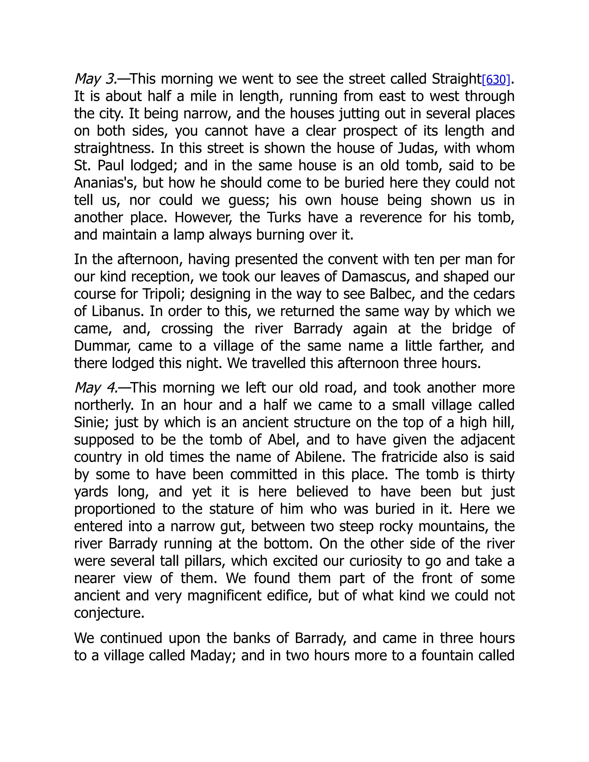 May 3.—This morning we went to see the street called Straight[630].
It is about half a mile in length, running from east to west through
the city. It being narrow, and the houses jutting out in several places
on both sides, you cannot have a clear prospect of its length and
straightness. In this street is shown the house of Judas, with whom
St. Paul lodged; and in the same house is an old tomb, said to be
Ananias's, but how he should come to be buried here they could not
tell us, nor could we guess; his own house being shown us in
another place. However, the Turks have a reverence for his tomb,
and maintain a lamp always burning over it.
In the afternoon, having presented the convent with ten per man for
our kind reception, we took our leaves of Damascus, and shaped our
course for Tripoli; designing in the way to see Balbec, and the cedars
of Libanus. In order to this, we returned the same way by which we
came, and, crossing the river Barrady again at the bridge of
Dummar, came to a village of the same name a little farther, and
there lodged this night. We travelled this afternoon three hours.
May 4.—This morning we left our old road, and took another more
northerly. In an hour and a half we came to a small village called
Sinie; just by which is an ancient structure on the top of a high hill,
supposed to be the tomb of Abel, and to have given the adjacent
country in old times the name of Abilene. The fratricide also is said
by some to have been committed in this place. The tomb is thirty
yards long, and yet it is here believed to have been but just
proportioned to the stature of him who was buried in it. Here we
entered into a narrow gut, between two steep rocky mountains, the
river Barrady running at the bottom. On the other side of the river
were several tall pillars, which excited our curiosity to go and take a
nearer view of them. We found them part of the front of some
ancient and very magnificent edifice, but of what kind we could not
conjecture.
We continued upon the banks of Barrady, and came in three hours
to a village called Maday; and in two hours more to a fountain called
 