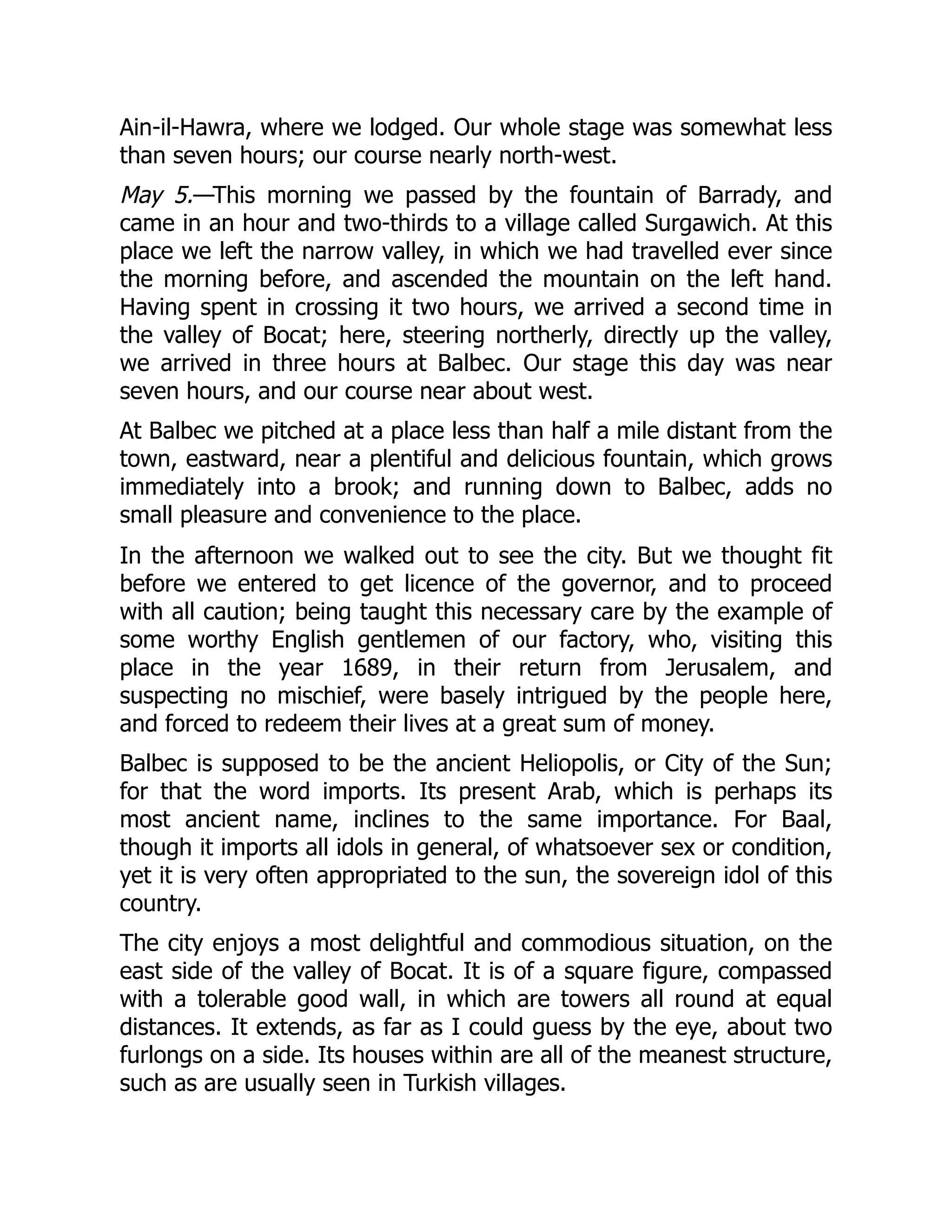 Ain-il-Hawra, where we lodged. Our whole stage was somewhat less
than seven hours; our course nearly north-west.
May 5.—This morning we passed by the fountain of Barrady, and
came in an hour and two-thirds to a village called Surgawich. At this
place we left the narrow valley, in which we had travelled ever since
the morning before, and ascended the mountain on the left hand.
Having spent in crossing it two hours, we arrived a second time in
the valley of Bocat; here, steering northerly, directly up the valley,
we arrived in three hours at Balbec. Our stage this day was near
seven hours, and our course near about west.
At Balbec we pitched at a place less than half a mile distant from the
town, eastward, near a plentiful and delicious fountain, which grows
immediately into a brook; and running down to Balbec, adds no
small pleasure and convenience to the place.
In the afternoon we walked out to see the city. But we thought fit
before we entered to get licence of the governor, and to proceed
with all caution; being taught this necessary care by the example of
some worthy English gentlemen of our factory, who, visiting this
place in the year 1689, in their return from Jerusalem, and
suspecting no mischief, were basely intrigued by the people here,
and forced to redeem their lives at a great sum of money.
Balbec is supposed to be the ancient Heliopolis, or City of the Sun;
for that the word imports. Its present Arab, which is perhaps its
most ancient name, inclines to the same importance. For Baal,
though it imports all idols in general, of whatsoever sex or condition,
yet it is very often appropriated to the sun, the sovereign idol of this
country.
The city enjoys a most delightful and commodious situation, on the
east side of the valley of Bocat. It is of a square figure, compassed
with a tolerable good wall, in which are towers all round at equal
distances. It extends, as far as I could guess by the eye, about two
furlongs on a side. Its houses within are all of the meanest structure,
such as are usually seen in Turkish villages.
 