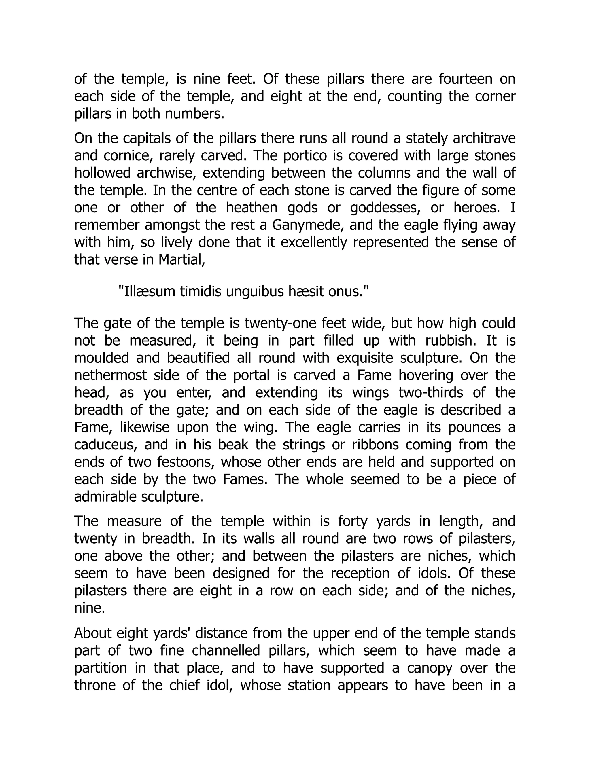 of the temple, is nine feet. Of these pillars there are fourteen on
each side of the temple, and eight at the end, counting the corner
pillars in both numbers.
On the capitals of the pillars there runs all round a stately architrave
and cornice, rarely carved. The portico is covered with large stones
hollowed archwise, extending between the columns and the wall of
the temple. In the centre of each stone is carved the figure of some
one or other of the heathen gods or goddesses, or heroes. I
remember amongst the rest a Ganymede, and the eagle flying away
with him, so lively done that it excellently represented the sense of
that verse in Martial,
Illæsum timidis unguibus hæsit onus.
The gate of the temple is twenty-one feet wide, but how high could
not be measured, it being in part filled up with rubbish. It is
moulded and beautified all round with exquisite sculpture. On the
nethermost side of the portal is carved a Fame hovering over the
head, as you enter, and extending its wings two-thirds of the
breadth of the gate; and on each side of the eagle is described a
Fame, likewise upon the wing. The eagle carries in its pounces a
caduceus, and in his beak the strings or ribbons coming from the
ends of two festoons, whose other ends are held and supported on
each side by the two Fames. The whole seemed to be a piece of
admirable sculpture.
The measure of the temple within is forty yards in length, and
twenty in breadth. In its walls all round are two rows of pilasters,
one above the other; and between the pilasters are niches, which
seem to have been designed for the reception of idols. Of these
pilasters there are eight in a row on each side; and of the niches,
nine.
About eight yards' distance from the upper end of the temple stands
part of two fine channelled pillars, which seem to have made a
partition in that place, and to have supported a canopy over the
throne of the chief idol, whose station appears to have been in a
 