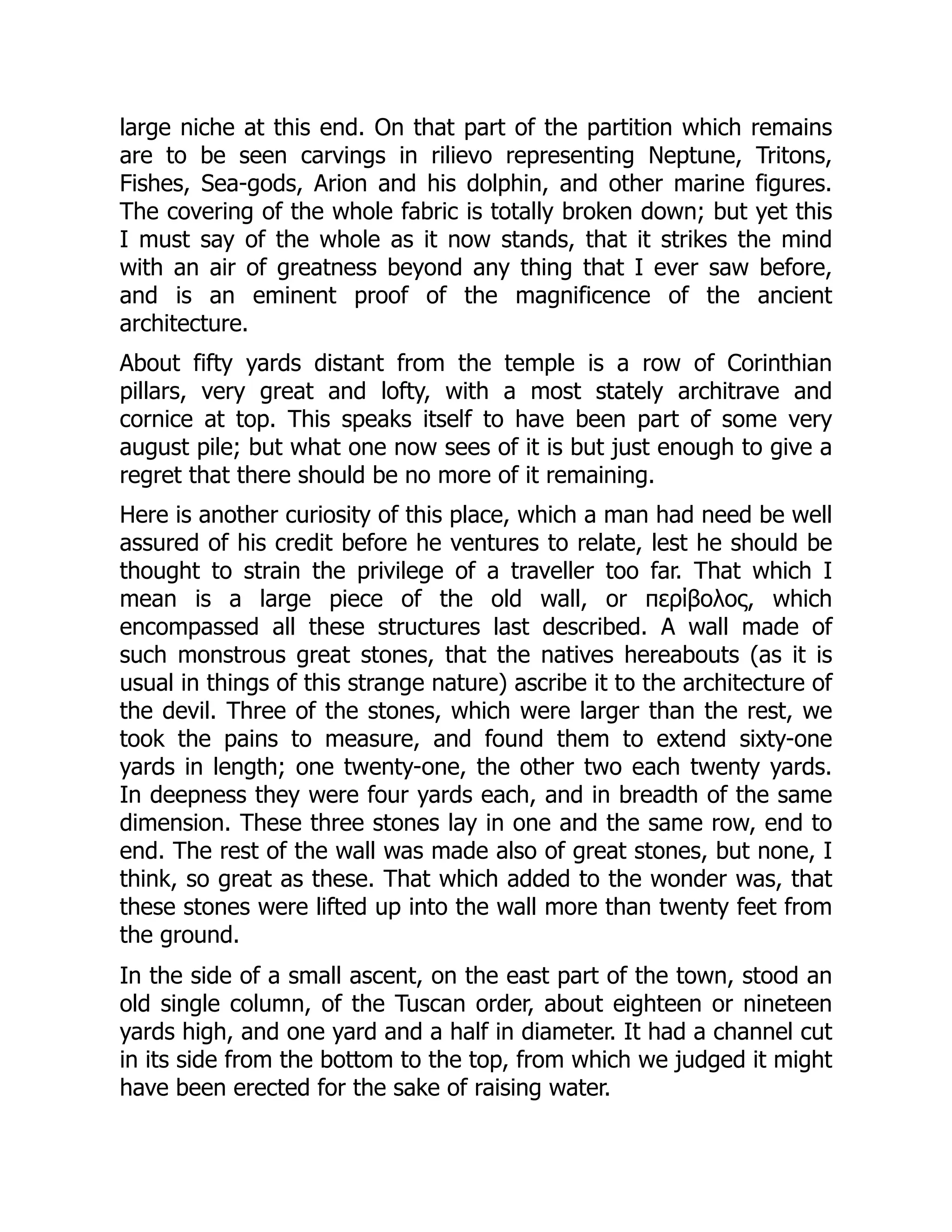 large niche at this end. On that part of the partition which remains
are to be seen carvings in rilievo representing Neptune, Tritons,
Fishes, Sea-gods, Arion and his dolphin, and other marine figures.
The covering of the whole fabric is totally broken down; but yet this
I must say of the whole as it now stands, that it strikes the mind
with an air of greatness beyond any thing that I ever saw before,
and is an eminent proof of the magnificence of the ancient
architecture.
About fifty yards distant from the temple is a row of Corinthian
pillars, very great and lofty, with a most stately architrave and
cornice at top. This speaks itself to have been part of some very
august pile; but what one now sees of it is but just enough to give a
regret that there should be no more of it remaining.
Here is another curiosity of this place, which a man had need be well
assured of his credit before he ventures to relate, lest he should be
thought to strain the privilege of a traveller too far. That which I
mean is a large piece of the old wall, or περίβολος, which
encompassed all these structures last described. A wall made of
such monstrous great stones, that the natives hereabouts (as it is
usual in things of this strange nature) ascribe it to the architecture of
the devil. Three of the stones, which were larger than the rest, we
took the pains to measure, and found them to extend sixty-one
yards in length; one twenty-one, the other two each twenty yards.
In deepness they were four yards each, and in breadth of the same
dimension. These three stones lay in one and the same row, end to
end. The rest of the wall was made also of great stones, but none, I
think, so great as these. That which added to the wonder was, that
these stones were lifted up into the wall more than twenty feet from
the ground.
In the side of a small ascent, on the east part of the town, stood an
old single column, of the Tuscan order, about eighteen or nineteen
yards high, and one yard and a half in diameter. It had a channel cut
in its side from the bottom to the top, from which we judged it might
have been erected for the sake of raising water.
 