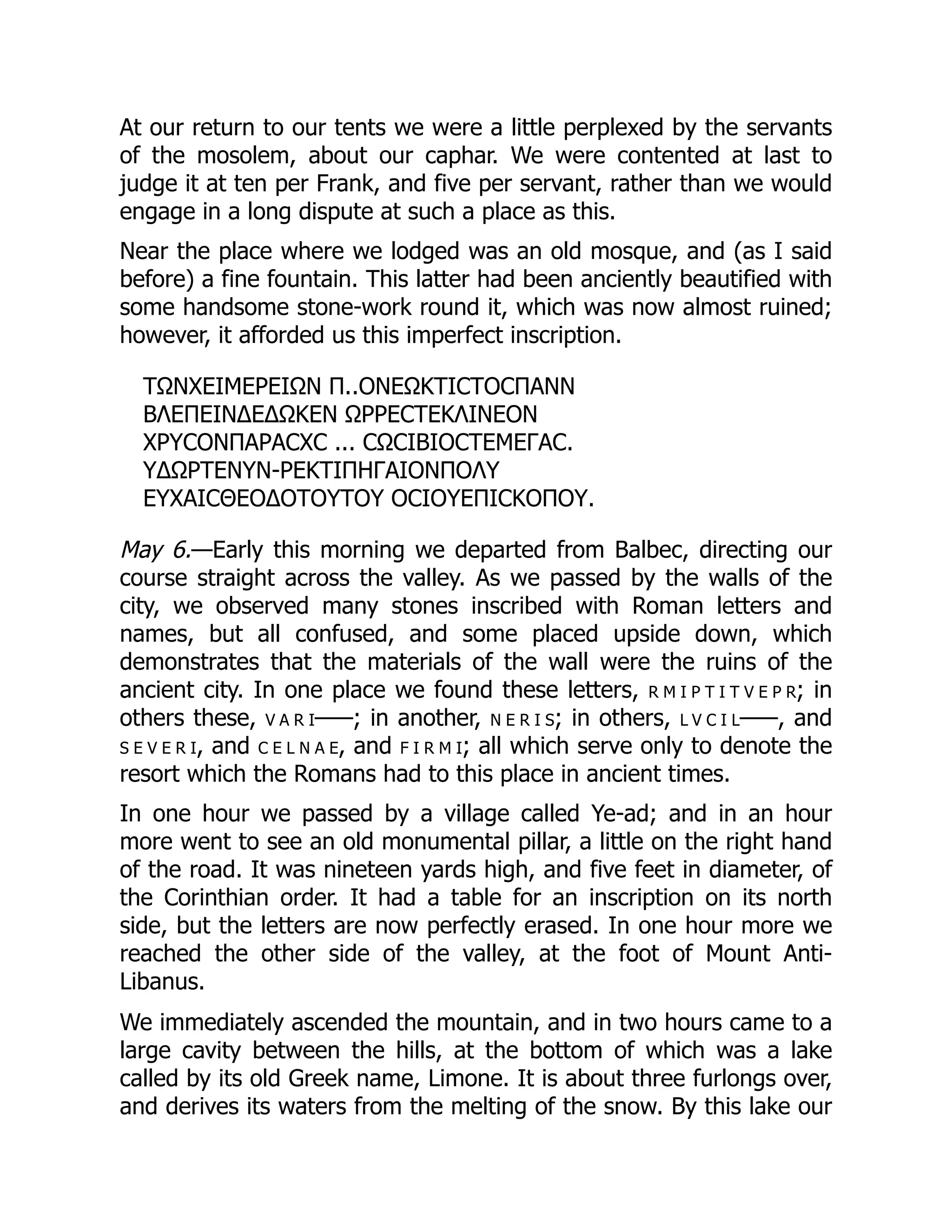 At our return to our tents we were a little perplexed by the servants
of the mosolem, about our caphar. We were contented at last to
judge it at ten per Frank, and five per servant, rather than we would
engage in a long dispute at such a place as this.
Near the place where we lodged was an old mosque, and (as I said
before) a fine fountain. This latter had been anciently beautified with
some handsome stone-work round it, which was now almost ruined;
however, it afforded us this imperfect inscription.
ΤΩΝΧΕΙΜΕΡΕΙΩΝ Π..ΟΝΕΩΚΤΙϹΤΟϹΠΑΝΝ
ΒΛΕΠΕΙΝΔΕΔΩΚΕΝ ΩΡΡΕϹΤΕΚΛΙΝΕΟΝ
ΧΡΥϹΟΝΠΑΡΑϹΧϹ ... ϹΩϹΙΒΙΟϹΤΕΜΕΓΑϹ.
ΥΔΩΡΤΕΝΥΝ-ΡΕΚΤΙΠΗΓΑΙΟΝΠΟΛΥ
ΕΥΧΑΙϹΘΕΟΔΟΤΟΥΤΟΥ ΟϹΙΟΥΕΠΙϹΚΟΠΟΥ.
May 6.—Early this morning we departed from Balbec, directing our
course straight across the valley. As we passed by the walls of the
city, we observed many stones inscribed with Roman letters and
names, but all confused, and some placed upside down, which
demonstrates that the materials of the wall were the ruins of the
ancient city. In one place we found these letters, r m i p t i t v e p r; in
others these, v a r i–––; in another, n e r i s; in others, l v c i l–––, and
s e v e r i, and c e l n a e, and f i r m i; all which serve only to denote the
resort which the Romans had to this place in ancient times.
In one hour we passed by a village called Ye-ad; and in an hour
more went to see an old monumental pillar, a little on the right hand
of the road. It was nineteen yards high, and five feet in diameter, of
the Corinthian order. It had a table for an inscription on its north
side, but the letters are now perfectly erased. In one hour more we
reached the other side of the valley, at the foot of Mount Anti-
Libanus.
We immediately ascended the mountain, and in two hours came to a
large cavity between the hills, at the bottom of which was a lake
called by its old Greek name, Limone. It is about three furlongs over,
and derives its waters from the melting of the snow. By this lake our
 