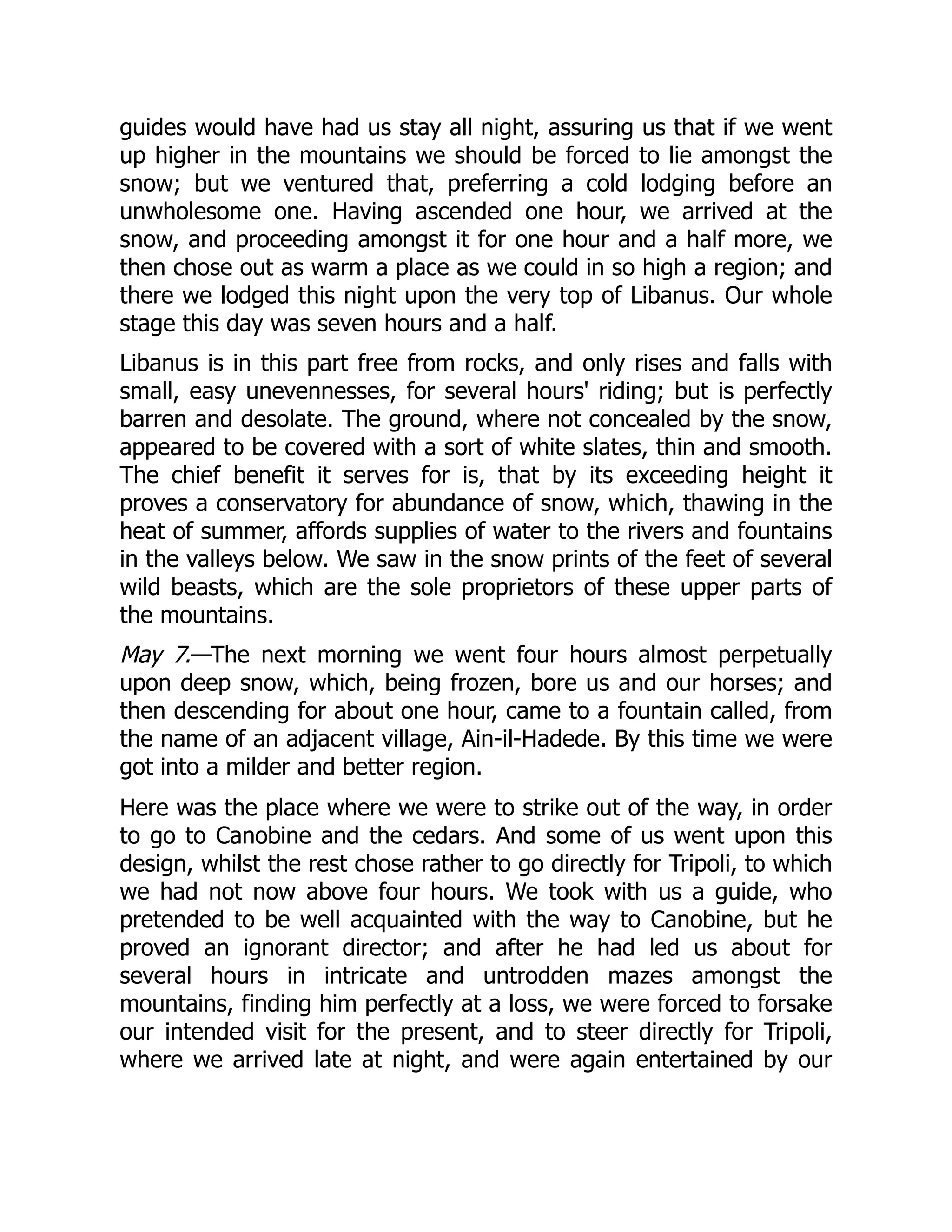 guides would have had us stay all night, assuring us that if we went
up higher in the mountains we should be forced to lie amongst the
snow; but we ventured that, preferring a cold lodging before an
unwholesome one. Having ascended one hour, we arrived at the
snow, and proceeding amongst it for one hour and a half more, we
then chose out as warm a place as we could in so high a region; and
there we lodged this night upon the very top of Libanus. Our whole
stage this day was seven hours and a half.
Libanus is in this part free from rocks, and only rises and falls with
small, easy unevennesses, for several hours' riding; but is perfectly
barren and desolate. The ground, where not concealed by the snow,
appeared to be covered with a sort of white slates, thin and smooth.
The chief benefit it serves for is, that by its exceeding height it
proves a conservatory for abundance of snow, which, thawing in the
heat of summer, affords supplies of water to the rivers and fountains
in the valleys below. We saw in the snow prints of the feet of several
wild beasts, which are the sole proprietors of these upper parts of
the mountains.
May 7.—The next morning we went four hours almost perpetually
upon deep snow, which, being frozen, bore us and our horses; and
then descending for about one hour, came to a fountain called, from
the name of an adjacent village, Ain-il-Hadede. By this time we were
got into a milder and better region.
Here was the place where we were to strike out of the way, in order
to go to Canobine and the cedars. And some of us went upon this
design, whilst the rest chose rather to go directly for Tripoli, to which
we had not now above four hours. We took with us a guide, who
pretended to be well acquainted with the way to Canobine, but he
proved an ignorant director; and after he had led us about for
several hours in intricate and untrodden mazes amongst the
mountains, finding him perfectly at a loss, we were forced to forsake
our intended visit for the present, and to steer directly for Tripoli,
where we arrived late at night, and were again entertained by our
 