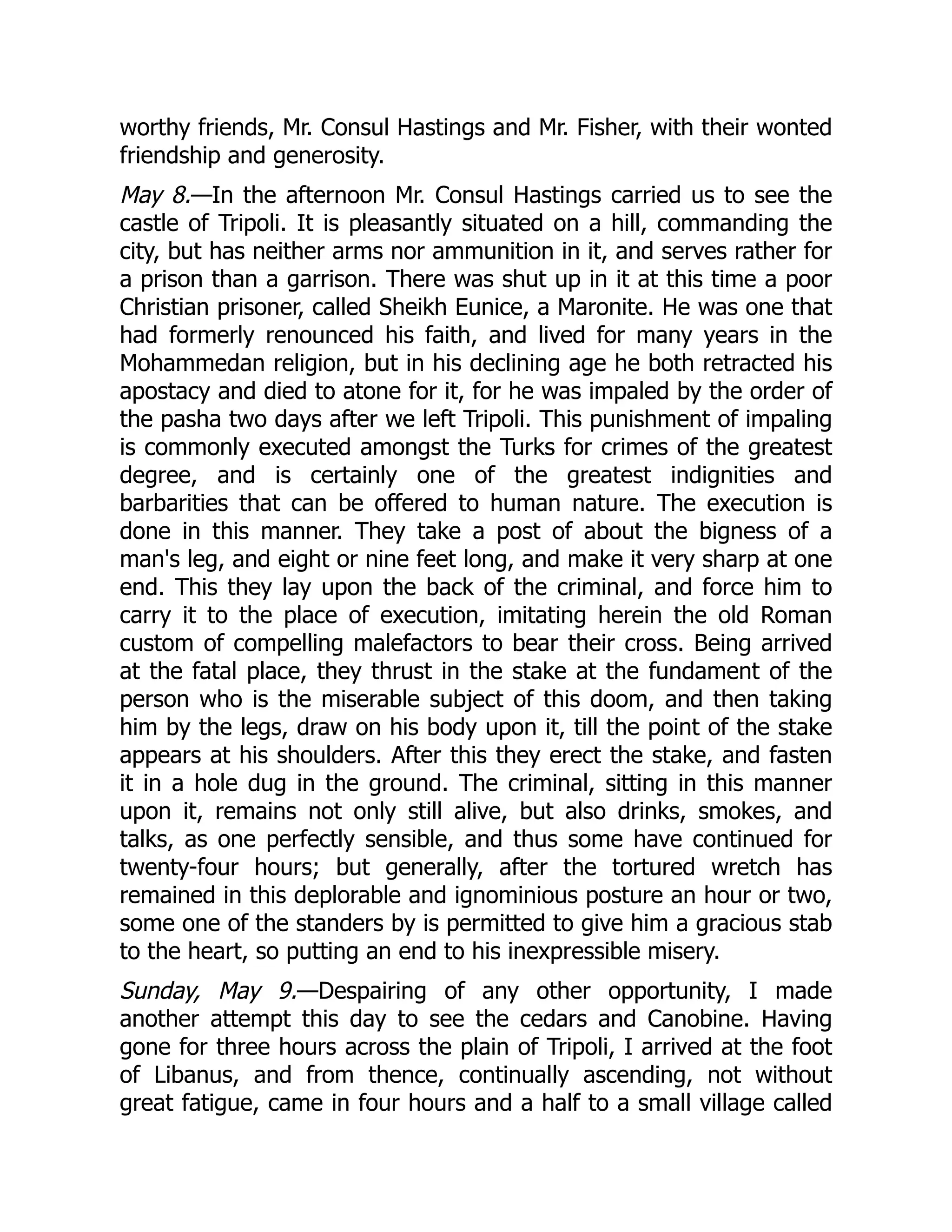 worthy friends, Mr. Consul Hastings and Mr. Fisher, with their wonted
friendship and generosity.
May 8.—In the afternoon Mr. Consul Hastings carried us to see the
castle of Tripoli. It is pleasantly situated on a hill, commanding the
city, but has neither arms nor ammunition in it, and serves rather for
a prison than a garrison. There was shut up in it at this time a poor
Christian prisoner, called Sheikh Eunice, a Maronite. He was one that
had formerly renounced his faith, and lived for many years in the
Mohammedan religion, but in his declining age he both retracted his
apostacy and died to atone for it, for he was impaled by the order of
the pasha two days after we left Tripoli. This punishment of impaling
is commonly executed amongst the Turks for crimes of the greatest
degree, and is certainly one of the greatest indignities and
barbarities that can be offered to human nature. The execution is
done in this manner. They take a post of about the bigness of a
man's leg, and eight or nine feet long, and make it very sharp at one
end. This they lay upon the back of the criminal, and force him to
carry it to the place of execution, imitating herein the old Roman
custom of compelling malefactors to bear their cross. Being arrived
at the fatal place, they thrust in the stake at the fundament of the
person who is the miserable subject of this doom, and then taking
him by the legs, draw on his body upon it, till the point of the stake
appears at his shoulders. After this they erect the stake, and fasten
it in a hole dug in the ground. The criminal, sitting in this manner
upon it, remains not only still alive, but also drinks, smokes, and
talks, as one perfectly sensible, and thus some have continued for
twenty-four hours; but generally, after the tortured wretch has
remained in this deplorable and ignominious posture an hour or two,
some one of the standers by is permitted to give him a gracious stab
to the heart, so putting an end to his inexpressible misery.
Sunday, May 9.—Despairing of any other opportunity, I made
another attempt this day to see the cedars and Canobine. Having
gone for three hours across the plain of Tripoli, I arrived at the foot
of Libanus, and from thence, continually ascending, not without
great fatigue, came in four hours and a half to a small village called
 