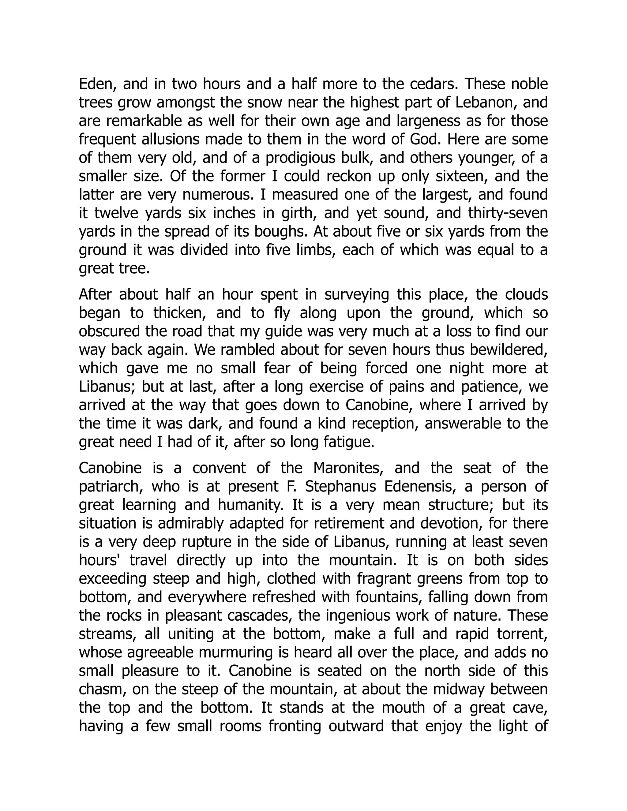 Eden, and in two hours and a half more to the cedars. These noble
trees grow amongst the snow near the highest part of Lebanon, and
are remarkable as well for their own age and largeness as for those
frequent allusions made to them in the word of God. Here are some
of them very old, and of a prodigious bulk, and others younger, of a
smaller size. Of the former I could reckon up only sixteen, and the
latter are very numerous. I measured one of the largest, and found
it twelve yards six inches in girth, and yet sound, and thirty-seven
yards in the spread of its boughs. At about five or six yards from the
ground it was divided into five limbs, each of which was equal to a
great tree.
After about half an hour spent in surveying this place, the clouds
began to thicken, and to fly along upon the ground, which so
obscured the road that my guide was very much at a loss to find our
way back again. We rambled about for seven hours thus bewildered,
which gave me no small fear of being forced one night more at
Libanus; but at last, after a long exercise of pains and patience, we
arrived at the way that goes down to Canobine, where I arrived by
the time it was dark, and found a kind reception, answerable to the
great need I had of it, after so long fatigue.
Canobine is a convent of the Maronites, and the seat of the
patriarch, who is at present F. Stephanus Edenensis, a person of
great learning and humanity. It is a very mean structure; but its
situation is admirably adapted for retirement and devotion, for there
is a very deep rupture in the side of Libanus, running at least seven
hours' travel directly up into the mountain. It is on both sides
exceeding steep and high, clothed with fragrant greens from top to
bottom, and everywhere refreshed with fountains, falling down from
the rocks in pleasant cascades, the ingenious work of nature. These
streams, all uniting at the bottom, make a full and rapid torrent,
whose agreeable murmuring is heard all over the place, and adds no
small pleasure to it. Canobine is seated on the north side of this
chasm, on the steep of the mountain, at about the midway between
the top and the bottom. It stands at the mouth of a great cave,
having a few small rooms fronting outward that enjoy the light of
 
