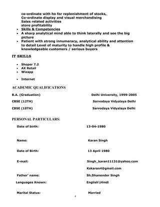 co-ordinate with ho for replenishment of stocks,
Co-ordinate display and visual merchandising
Sales related activities
store profitability
• Skills & Competencies
• A sharp analytical mind able to think laterally and see the big
picture
• Patient with strong innumeracy, analytical ability and attention
to detail Level of maturity to handle high profile &
knowledgeable customers / serious buyers
IT SKILLS
• Shoper 7.2
• AX Retail
• Wizapp
• Internet
ACADEMIC QUALIFICATIONS
B.A. (Graduation) Delhi University, 1999-2005
CBSE (12TH) Sarvodaya Vidyalaya Delhi
CBSE (10TH) Sarvodaya Vidyalaya Delhi
PERSONAL PARTICULARS:
Date of birth: 13-04-1980
Name: Karan Singh
Date of Birth: 13 April 1980
E-mail: Singh_karan11131@yahoo.com
Kskaran4@gmail.com
Father’ name: Sh.Dhanender Singh
Languages Known: EnglishHindi
Marital Status: Married
4
 