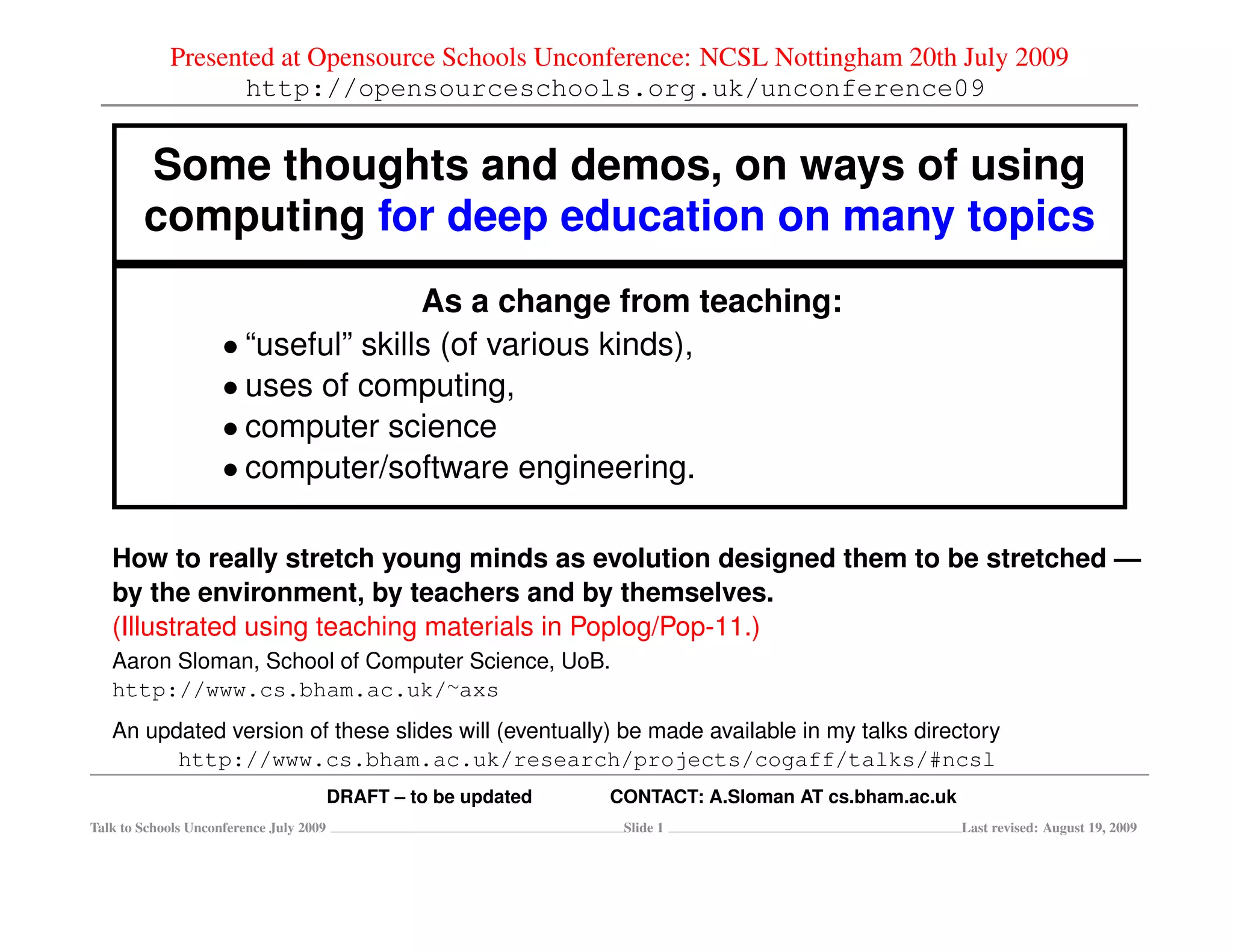 Presented at Opensource Schools Unconference: NCSL Nottingham 20th July 2009
                   http://opensourceschools.org.uk/unconference09


        Some thoughts and demos, on ways of using
        computing for deep education on many topics
                                     As a change from teaching:
                     • “useful” skills (of various kinds),
                     • uses of computing,
                     • computer science
                     • computer/software engineering.

   How to really stretch young minds as evolution designed them to be stretched —
   by the environment, by teachers and by themselves.
   (Illustrated using teaching materials in Poplog/Pop-11.)
   Aaron Sloman, School of Computer Science, UoB.
   http://www.cs.bham.ac.uk/∼axs
   An updated version of these slides will (eventually) be made available in my talks directory
         http://www.cs.bham.ac.uk/research/projects/cogaff/talks/#ncsl
                                         DRAFT – to be updated   CONTACT: A.Sloman AT cs.bham.ac.uk
Talk to Schools Unconference July 2009                            Slide 1                             Last revised: August 19, 2009
 