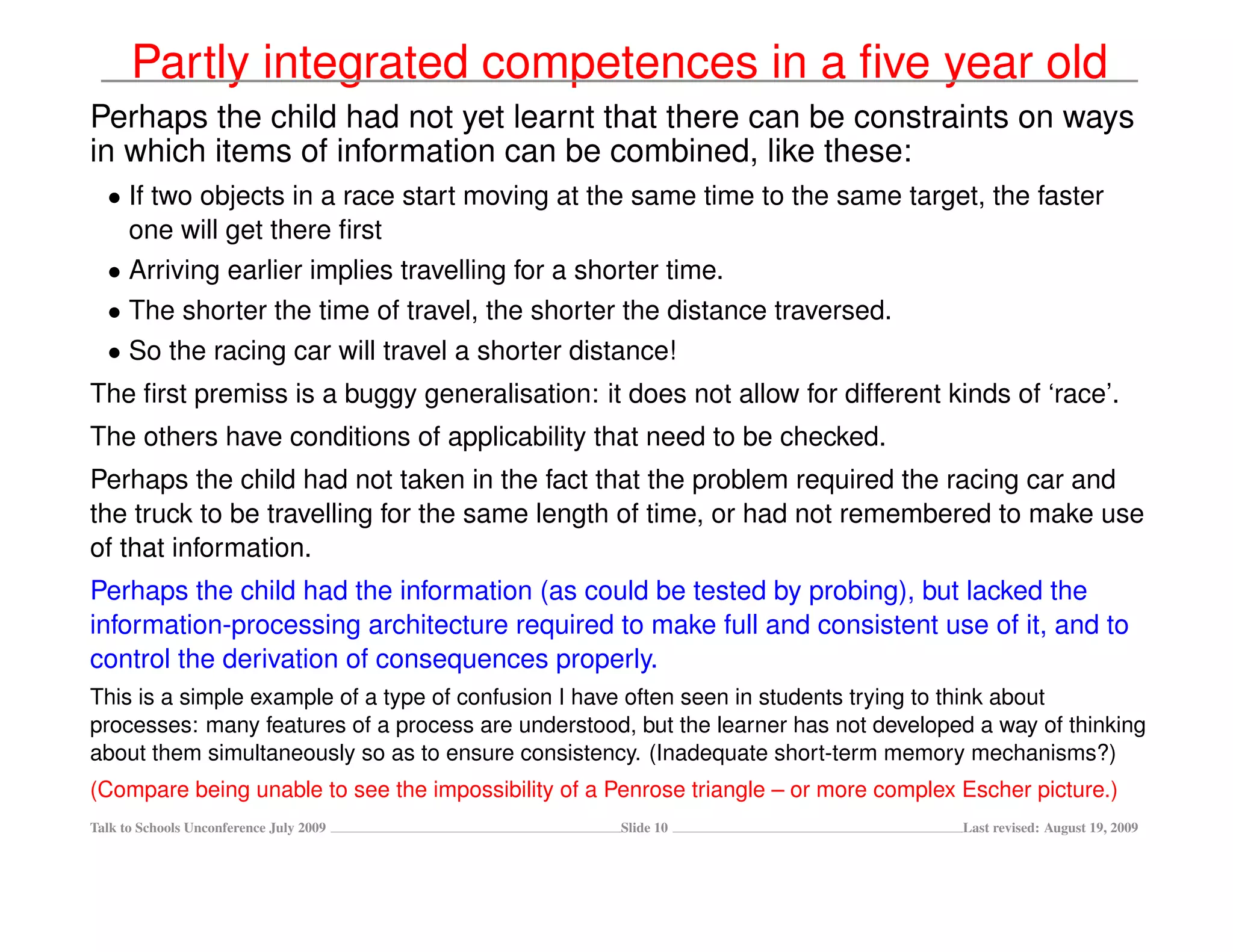 Partly integrated competences in a ﬁve year old
Perhaps the child had not yet learnt that there can be constraints on ways
in which items of information can be combined, like these:
  • If two objects in a race start moving at the same time to the same target, the faster
    one will get there ﬁrst
  • Arriving earlier implies travelling for a shorter time.
  • The shorter the time of travel, the shorter the distance traversed.
  • So the racing car will travel a shorter distance!
The ﬁrst premiss is a buggy generalisation: it does not allow for different kinds of ‘race’.
The others have conditions of applicability that need to be checked.
Perhaps the child had not taken in the fact that the problem required the racing car and
the truck to be travelling for the same length of time, or had not remembered to make use
of that information.
Perhaps the child had the information (as could be tested by probing), but lacked the
information-processing architecture required to make full and consistent use of it, and to
control the derivation of consequences properly.
This is a simple example of a type of confusion I have often seen in students trying to think about
processes: many features of a process are understood, but the learner has not developed a way of thinking
about them simultaneously so as to ensure consistency. (Inadequate short-term memory mechanisms?)
(Compare being unable to see the impossibility of a Penrose triangle – or more complex Escher picture.)
Talk to Schools Unconference July 2009               Slide 10                          Last revised: August 19, 2009
 