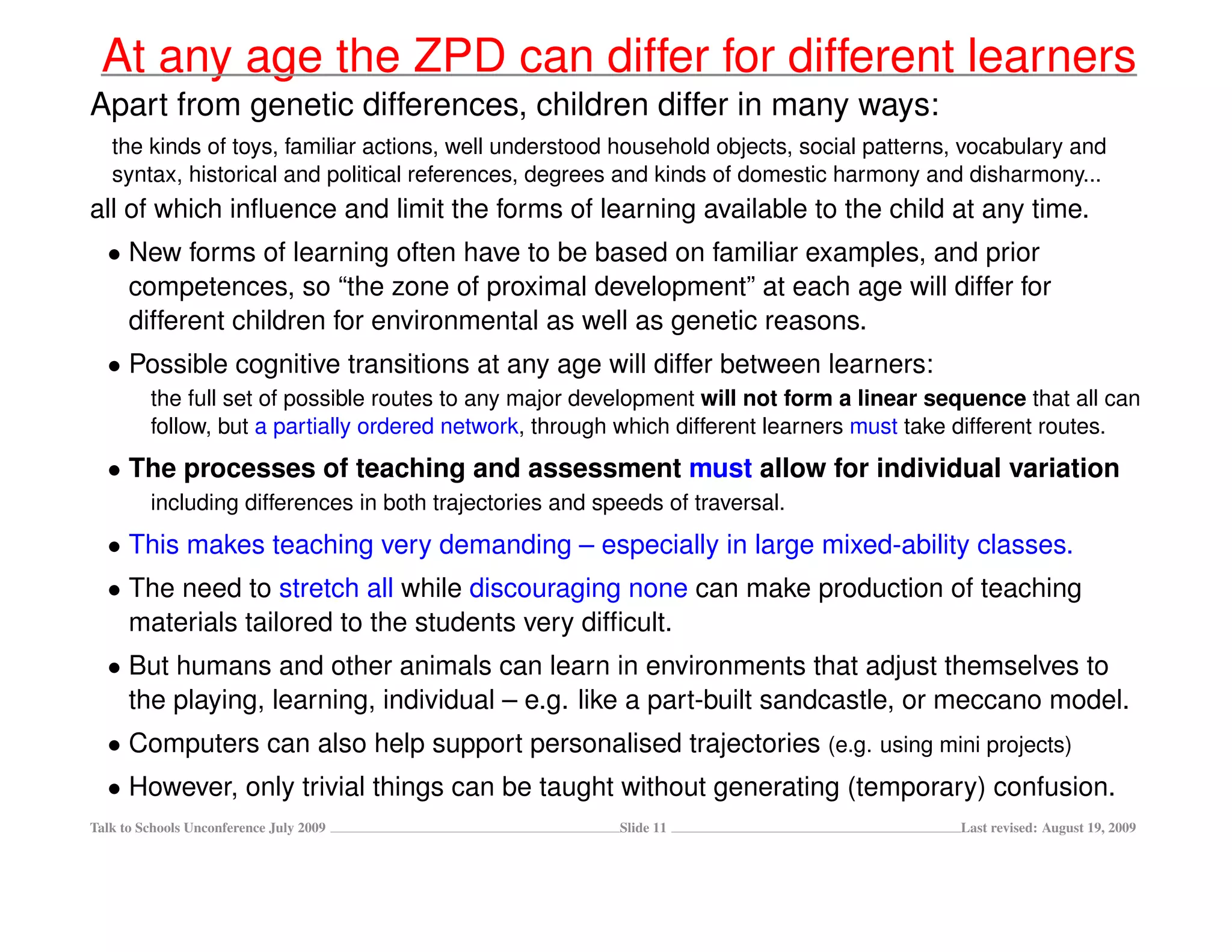 At any age the ZPD can differ for different learners
Apart from genetic differences, children differ in many ways:
   the kinds of toys, familiar actions, well understood household objects, social patterns, vocabulary and
   syntax, historical and political references, degrees and kinds of domestic harmony and disharmony...
all of which inﬂuence and limit the forms of learning available to the child at any time.
  • New forms of learning often have to be based on familiar examples, and prior
    competences, so “the zone of proximal development” at each age will differ for
    different children for environmental as well as genetic reasons.
  • Possible cognitive transitions at any age will differ between learners:
         the full set of possible routes to any major development will not form a linear sequence that all can
         follow, but a partially ordered network, through which different learners must take different routes.
  • The processes of teaching and assessment must allow for individual variation
         including differences in both trajectories and speeds of traversal.
  • This makes teaching very demanding – especially in large mixed-ability classes.
  • The need to stretch all while discouraging none can make production of teaching
    materials tailored to the students very difﬁcult.
  • But humans and other animals can learn in environments that adjust themselves to
    the playing, learning, individual – e.g. like a part-built sandcastle, or meccano model.
  • Computers can also help support personalised trajectories (e.g. using mini projects)
  • However, only trivial things can be taught without generating (temporary) confusion.
Talk to Schools Unconference July 2009                    Slide 11                         Last revised: August 19, 2009
 