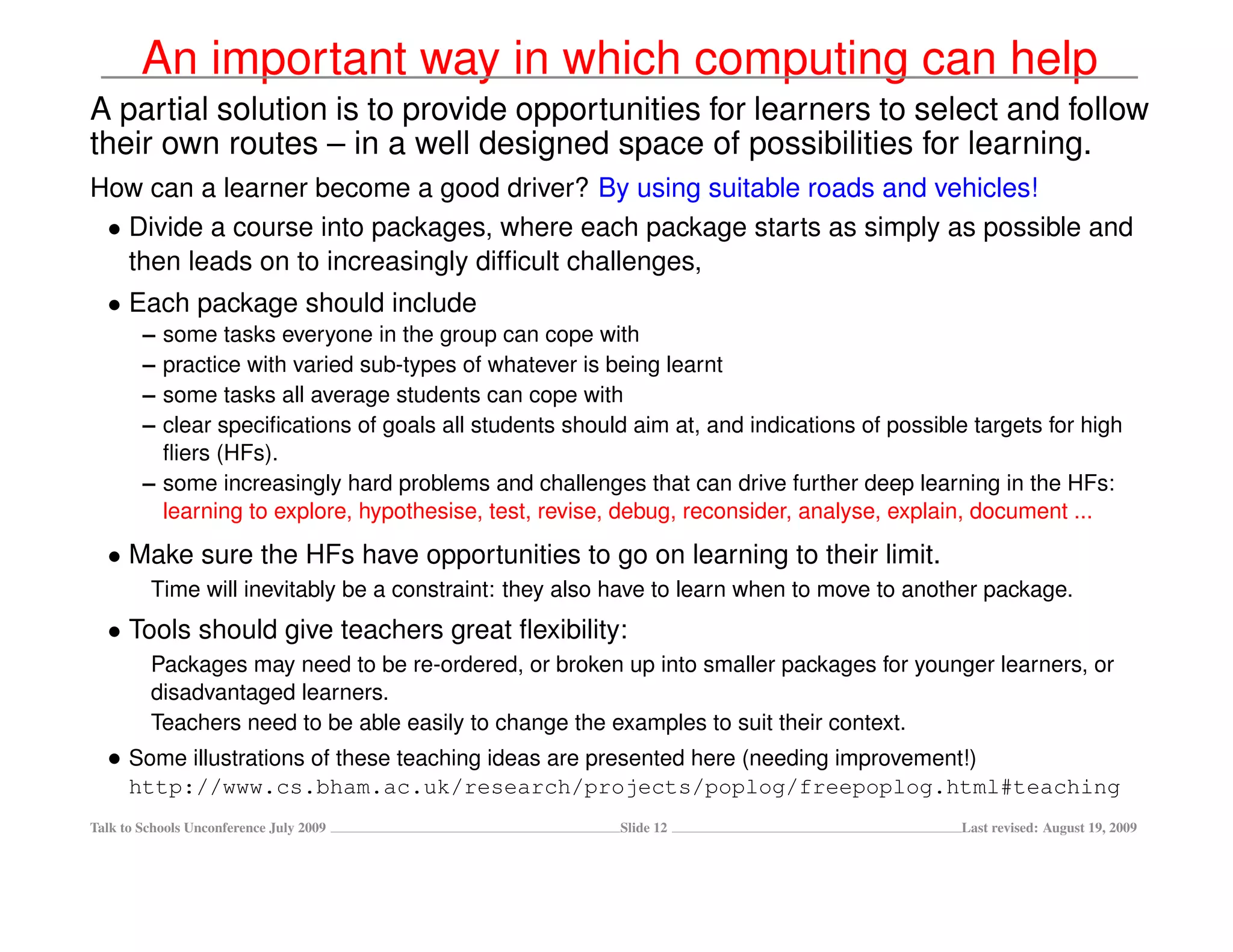An important way in which computing can help
A partial solution is to provide opportunities for learners to select and follow
their own routes – in a well designed space of possibilities for learning.
How can a learner become a good driver? By using suitable roads and vehicles!
 • Divide a course into packages, where each package starts as simply as possible and
   then leads on to increasingly difﬁcult challenges,
  • Each package should include
        – some tasks everyone in the group can cope with
        – practice with varied sub-types of whatever is being learnt
        – some tasks all average students can cope with
        – clear speciﬁcations of goals all students should aim at, and indications of possible targets for high
          ﬂiers (HFs).
        – some increasingly hard problems and challenges that can drive further deep learning in the HFs:
          learning to explore, hypothesise, test, revise, debug, reconsider, analyse, explain, document ...

  • Make sure the HFs have opportunities to go on learning to their limit.
         Time will inevitably be a constraint: they also have to learn when to move to another package.
  • Tools should give teachers great ﬂexibility:
         Packages may need to be re-ordered, or broken up into smaller packages for younger learners, or
         disadvantaged learners.
         Teachers need to be able easily to change the examples to suit their context.
  • Some illustrations of these teaching ideas are presented here (needing improvement!)
      http://www.cs.bham.ac.uk/research/projects/poplog/freepoplog.html#teaching
Talk to Schools Unconference July 2009                    Slide 12                            Last revised: August 19, 2009
 