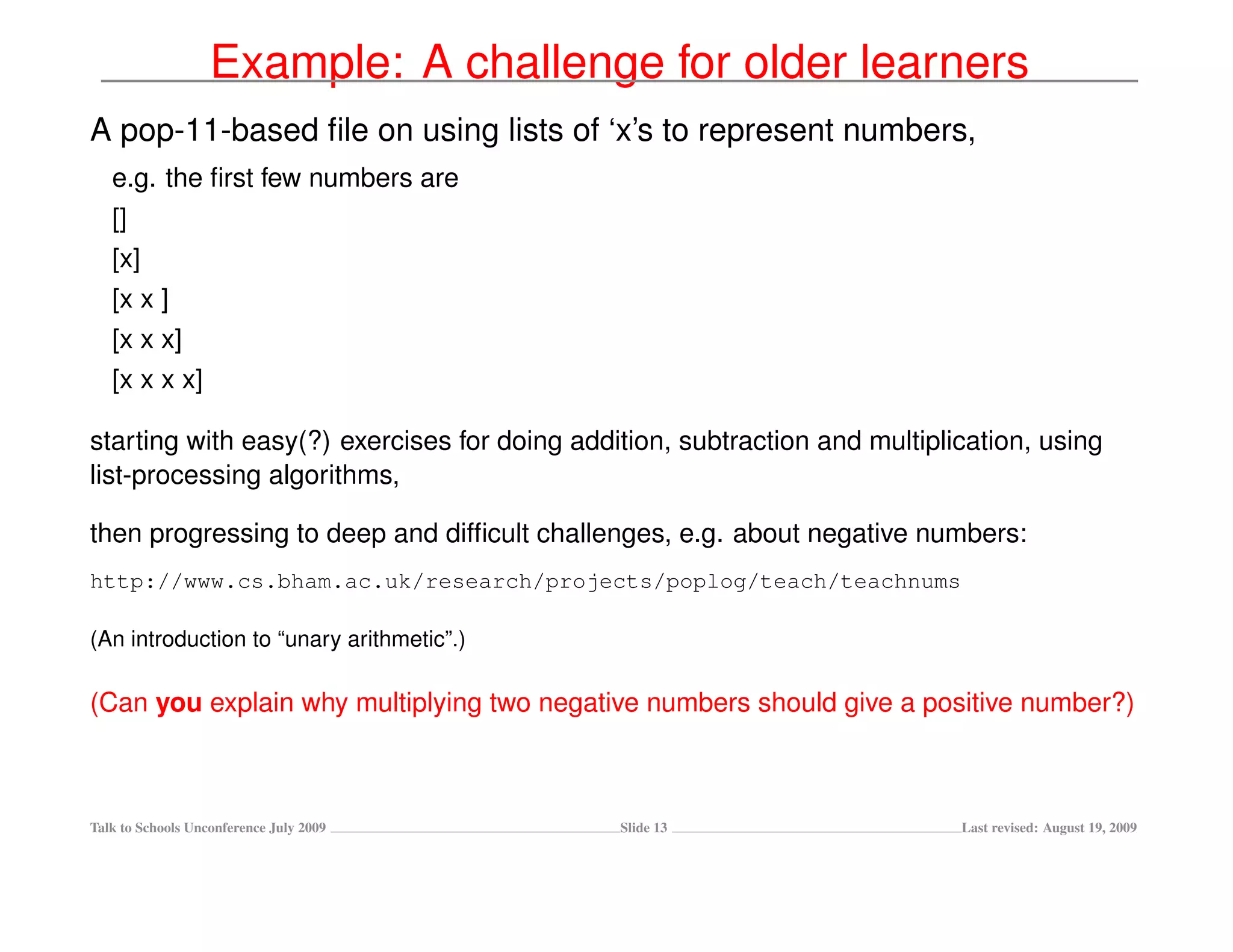 Example: A challenge for older learners
A pop-11-based ﬁle on using lists of ‘x’s to represent numbers,
   e.g. the ﬁrst few numbers are
   []
   [x]
   [x x ]
   [x x x]
   [x x x x]

starting with easy(?) exercises for doing addition, subtraction and multiplication, using
list-processing algorithms,

then progressing to deep and difﬁcult challenges, e.g. about negative numbers:
http://www.cs.bham.ac.uk/research/projects/poplog/teach/teachnums

(An introduction to “unary arithmetic”.)

(Can you explain why multiplying two negative numbers should give a positive number?)



Talk to Schools Unconference July 2009        Slide 13                      Last revised: August 19, 2009
 