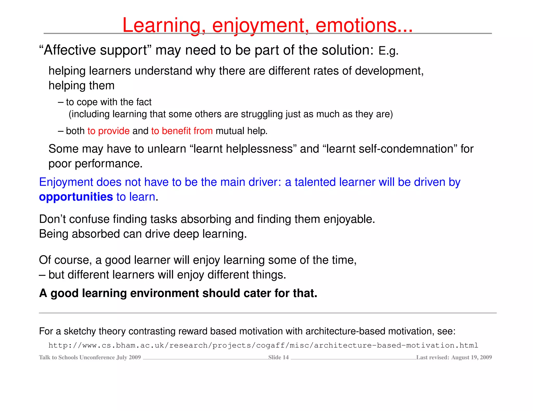 Learning, enjoyment, emotions...
“Affective support” may need to be part of the solution: E.g.
   helping learners understand why there are different rates of development,
   helping them
       – to cope with the fact
          (including learning that some others are struggling just as much as they are)
       – both to provide and to beneﬁt from mutual help.
   Some may have to unlearn “learnt helplessness” and “learnt self-condemnation” for
   poor performance.
Enjoyment does not have to be the main driver: a talented learner will be driven by
opportunities to learn.
Don’t confuse ﬁnding tasks absorbing and ﬁnding them enjoyable.
Being absorbed can drive deep learning.

Of course, a good learner will enjoy learning some of the time,
– but different learners will enjoy different things.
A good learning environment should cater for that.


For a sketchy theory contrasting reward based motivation with architecture-based motivation, see:
   http://www.cs.bham.ac.uk/research/projects/cogaff/misc/architecture-based-motivation.html
Talk to Schools Unconference July 2009                     Slide 14                       Last revised: August 19, 2009
 