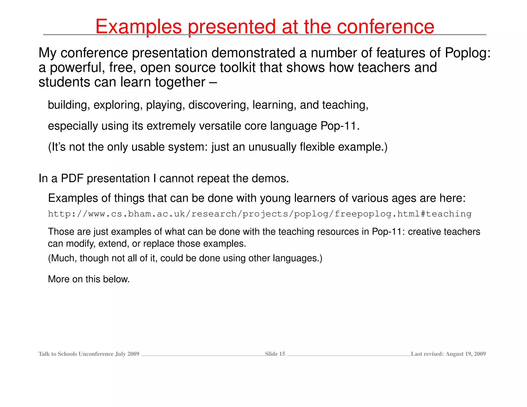 Examples presented at the conference
My conference presentation demonstrated a number of features of Poplog:
a powerful, free, open source toolkit that shows how teachers and
students can learn together –
   building, exploring, playing, discovering, learning, and teaching,
   especially using its extremely versatile core language Pop-11.
   (It’s not the only usable system: just an unusually ﬂexible example.)

In a PDF presentation I cannot repeat the demos.
   Examples of things that can be done with young learners of various ages are here:
   http://www.cs.bham.ac.uk/research/projects/poplog/freepoplog.html#teaching
   Those are just examples of what can be done with the teaching resources in Pop-11: creative teachers
   can modify, extend, or replace those examples.
   (Much, though not all of it, could be done using other languages.)

   More on this below.




Talk to Schools Unconference July 2009                 Slide 15                       Last revised: August 19, 2009
 
