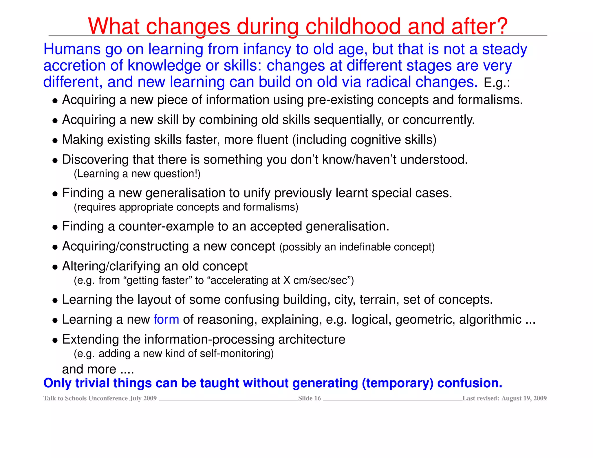What changes during childhood and after?
Humans go on learning from infancy to old age, but that is not a steady
accretion of knowledge or skills: changes at different stages are very
different, and new learning can build on old via radical changes. E.g.:
  • Acquiring a new piece of information using pre-existing concepts and formalisms.
  • Acquiring a new skill by combining old skills sequentially, or concurrently.
  • Making existing skills faster, more ﬂuent (including cognitive skills)
  • Discovering that there is something you don’t know/haven’t understood.
          (Learning a new question!)
  • Finding a new generalisation to unify previously learnt special cases.
          (requires appropriate concepts and formalisms)
  • Finding a counter-example to an accepted generalisation.
  • Acquiring/constructing a new concept (possibly an indeﬁnable concept)
  • Altering/clarifying an old concept
          (e.g. from “getting faster” to “accelerating at X cm/sec/sec”)
  • Learning the layout of some confusing building, city, terrain, set of concepts.
  • Learning a new form of reasoning, explaining, e.g. logical, geometric, algorithmic ...
  • Extending the information-processing architecture
          (e.g. adding a new kind of self-monitoring)
  and more ....
Only trivial things can be taught without generating (temporary) confusion.
Talk to Schools Unconference July 2009                     Slide 16          Last revised: August 19, 2009
 