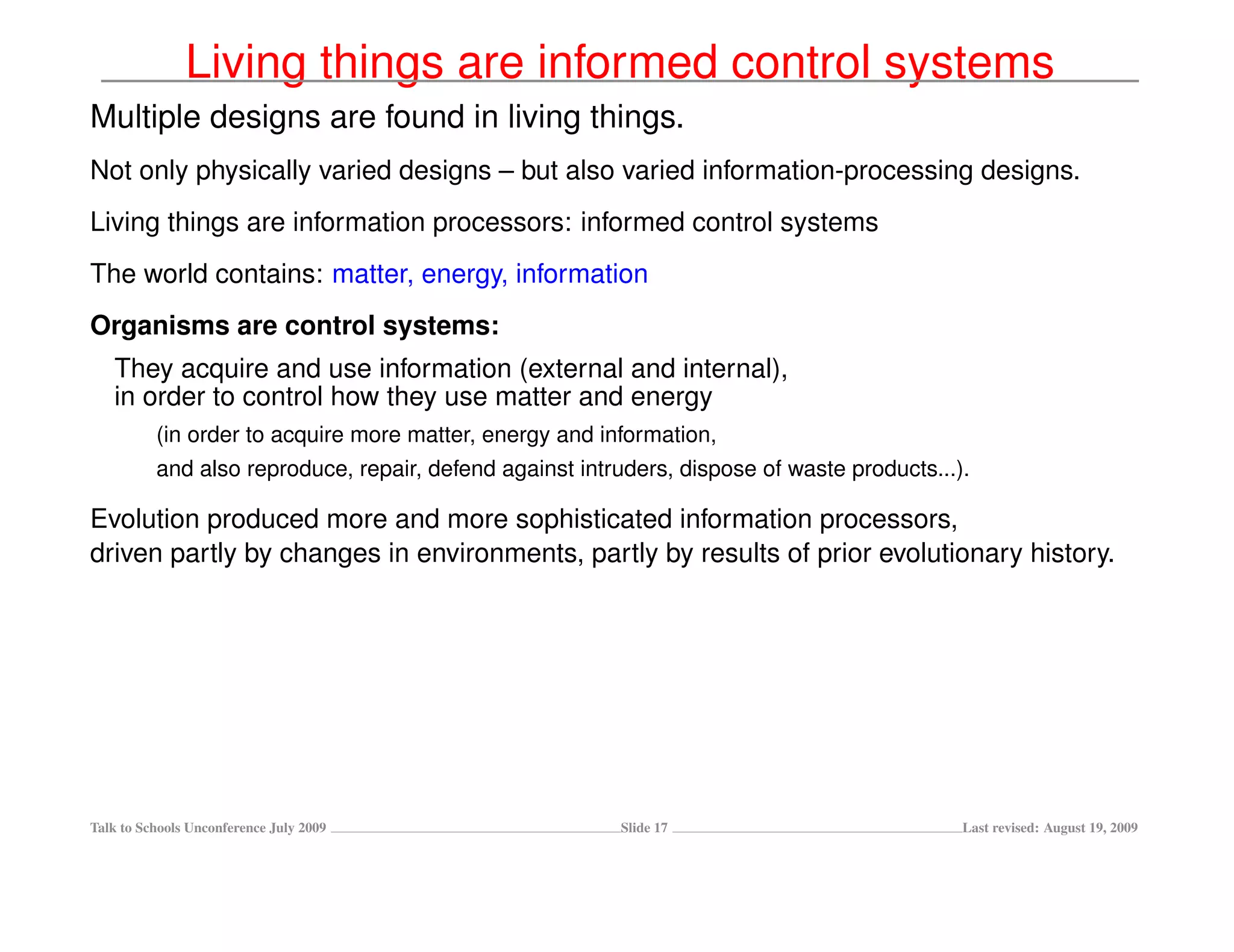 Living things are informed control systems
Multiple designs are found in living things.
Not only physically varied designs – but also varied information-processing designs.
Living things are information processors: informed control systems
The world contains: matter, energy, information
Organisms are control systems:
   They acquire and use information (external and internal),
   in order to control how they use matter and energy
          (in order to acquire more matter, energy and information,
          and also reproduce, repair, defend against intruders, dispose of waste products...).

Evolution produced more and more sophisticated information processors,
driven partly by changes in environments, partly by results of prior evolutionary history.




Talk to Schools Unconference July 2009                   Slide 17                            Last revised: August 19, 2009
 
