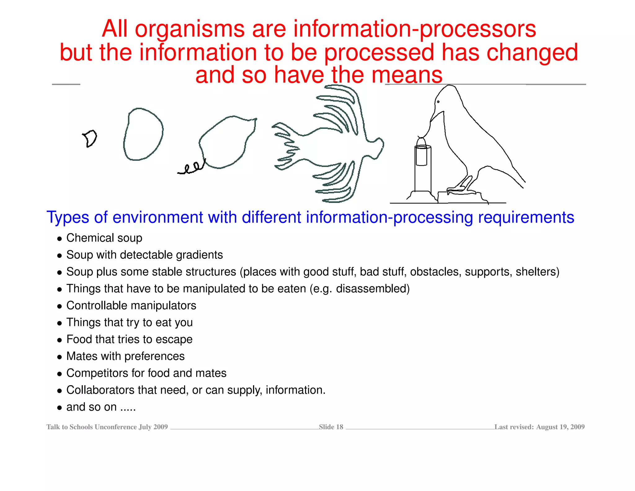 All organisms are information-processors
    but the information to be processed has changed
                 and so have the means




Types of environment with different information-processing requirements
   •   Chemical soup
   •   Soup with detectable gradients
   •   Soup plus some stable structures (places with good stuff, bad stuff, obstacles, supports, shelters)
   •   Things that have to be manipulated to be eaten (e.g. disassembled)
   •   Controllable manipulators
   •   Things that try to eat you
   •   Food that tries to escape
   •   Mates with preferences
   •   Competitors for food and mates
   •   Collaborators that need, or can supply, information.
   •   and so on .....
Talk to Schools Unconference July 2009                   Slide 18                           Last revised: August 19, 2009
 