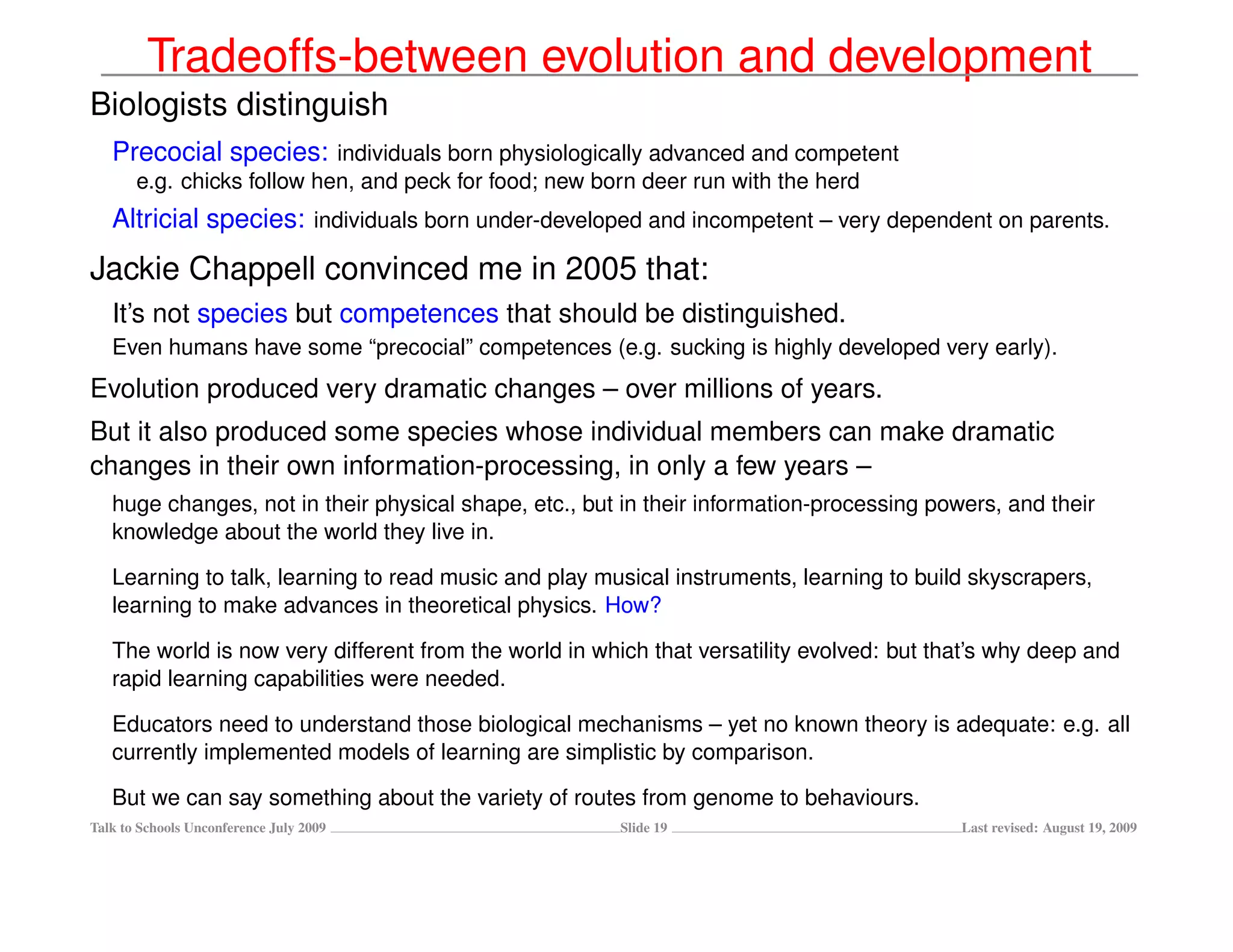 Tradeoffs-between evolution and development
Biologists distinguish
   Precocial species: individuals born physiologically advanced and competent
       e.g. chicks follow hen, and peck for food; new born deer run with the herd
   Altricial species: individuals born under-developed and incompetent – very dependent on parents.
Jackie Chappell convinced me in 2005 that:
   It’s not species but competences that should be distinguished.
   Even humans have some “precocial” competences (e.g. sucking is highly developed very early).
Evolution produced very dramatic changes – over millions of years.
But it also produced some species whose individual members can make dramatic
changes in their own information-processing, in only a few years –
   huge changes, not in their physical shape, etc., but in their information-processing powers, and their
   knowledge about the world they live in.

   Learning to talk, learning to read music and play musical instruments, learning to build skyscrapers,
   learning to make advances in theoretical physics. How?

   The world is now very different from the world in which that versatility evolved: but that’s why deep and
   rapid learning capabilities were needed.

   Educators need to understand those biological mechanisms – yet no known theory is adequate: e.g. all
   currently implemented models of learning are simplistic by comparison.

   But we can say something about the variety of routes from genome to behaviours.
Talk to Schools Unconference July 2009                  Slide 19                           Last revised: August 19, 2009
 