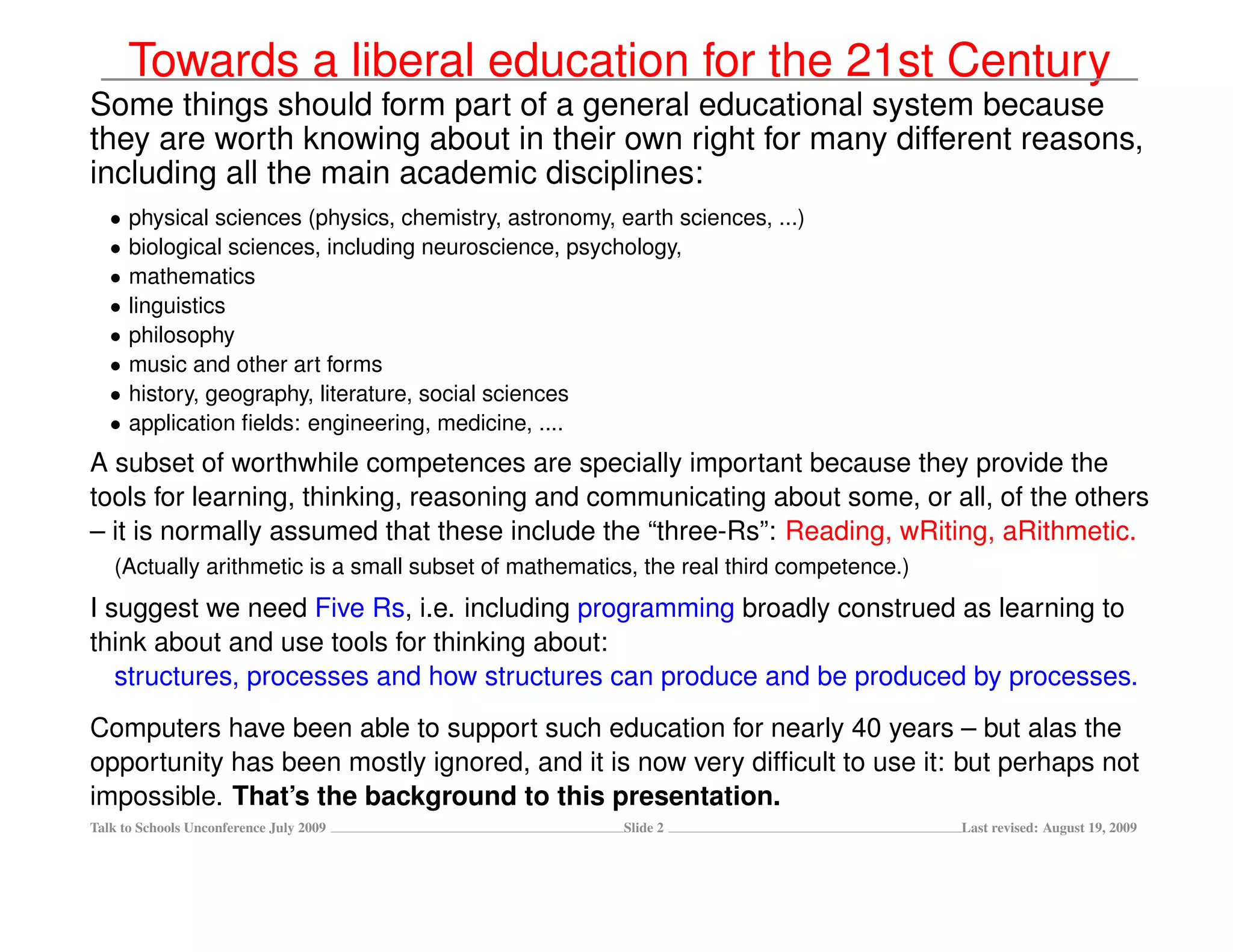 Towards a liberal education for the 21st Century
Some things should form part of a general educational system because
they are worth knowing about in their own right for many different reasons,
including all the main academic disciplines:
   •   physical sciences (physics, chemistry, astronomy, earth sciences, ...)
   •   biological sciences, including neuroscience, psychology,
   •   mathematics
   •   linguistics
   •   philosophy
   •   music and other art forms
   •   history, geography, literature, social sciences
   •   application ﬁelds: engineering, medicine, ....
A subset of worthwhile competences are specially important because they provide the
tools for learning, thinking, reasoning and communicating about some, or all, of the others
– it is normally assumed that these include the “three-Rs”: Reading, wRiting, aRithmetic.
   (Actually arithmetic is a small subset of mathematics, the real third competence.)
I suggest we need Five Rs, i.e. including programming broadly construed as learning to
think about and use tools for thinking about:
   structures, processes and how structures can produce and be produced by processes.
Computers have been able to support such education for nearly 40 years – but alas the
opportunity has been mostly ignored, and it is now very difﬁcult to use it: but perhaps not
impossible. That’s the background to this presentation.
Talk to Schools Unconference July 2009                    Slide 2                       Last revised: August 19, 2009
 