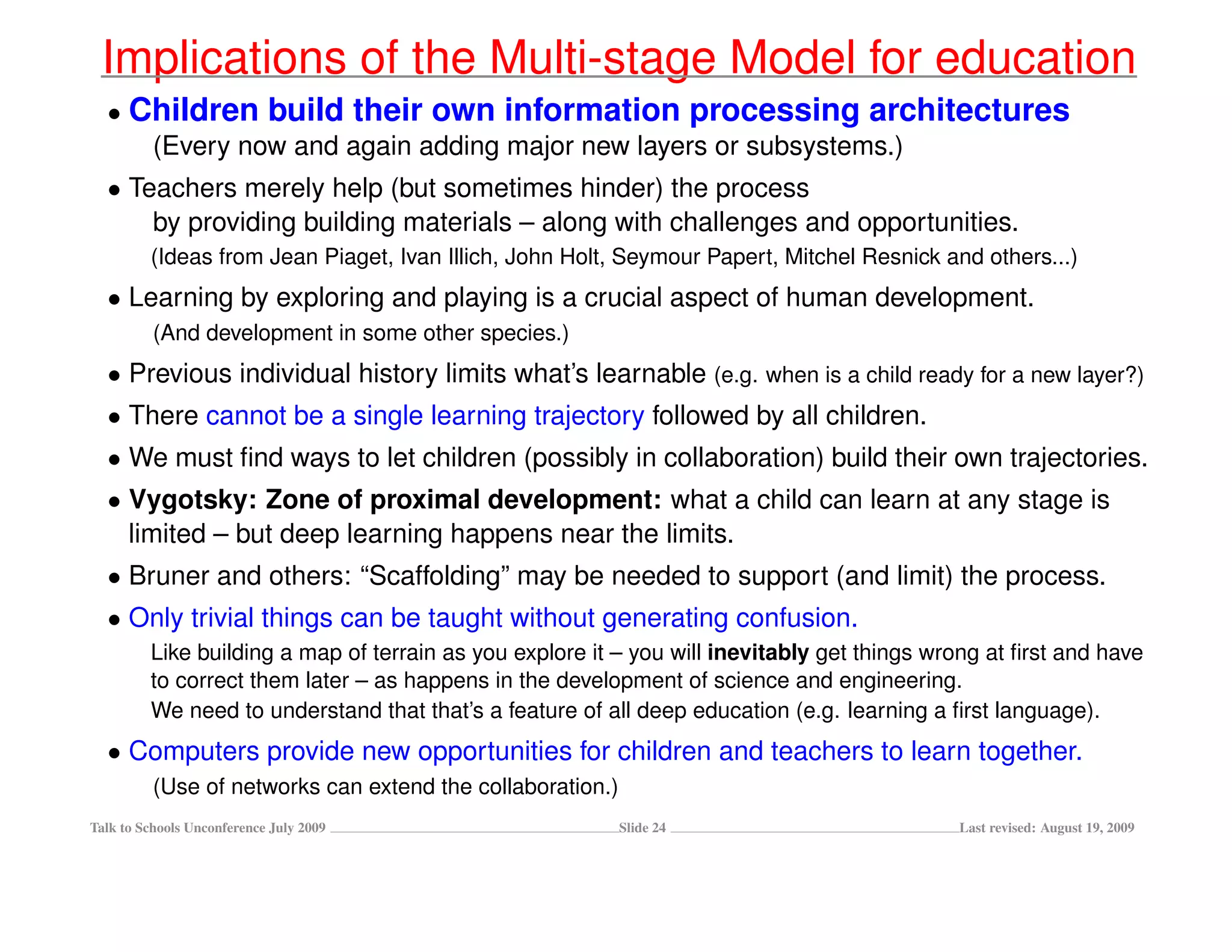 Implications of the Multi-stage Model for education
  • Children build their own information processing architectures
     (Every now and again adding major new layers or subsystems.)
  • Teachers merely help (but sometimes hinder) the process
      by providing building materials – along with challenges and opportunities.
         (Ideas from Jean Piaget, Ivan Illich, John Holt, Seymour Papert, Mitchel Resnick and others...)
  • Learning by exploring and playing is a crucial aspect of human development.
          (And development in some other species.)
  • Previous individual history limits what’s learnable (e.g. when is a child ready for a new layer?)
  • There cannot be a single learning trajectory followed by all children.
  • We must ﬁnd ways to let children (possibly in collaboration) build their own trajectories.
  • Vygotsky: Zone of proximal development: what a child can learn at any stage is
    limited – but deep learning happens near the limits.
  • Bruner and others: “Scaffolding” may be needed to support (and limit) the process.
  • Only trivial things can be taught without generating confusion.
         Like building a map of terrain as you explore it – you will inevitably get things wrong at ﬁrst and have
         to correct them later – as happens in the development of science and engineering.
         We need to understand that that’s a feature of all deep education (e.g. learning a ﬁrst language).
  • Computers provide new opportunities for children and teachers to learn together.
          (Use of networks can extend the collaboration.)
Talk to Schools Unconference July 2009                      Slide 24                         Last revised: August 19, 2009
 