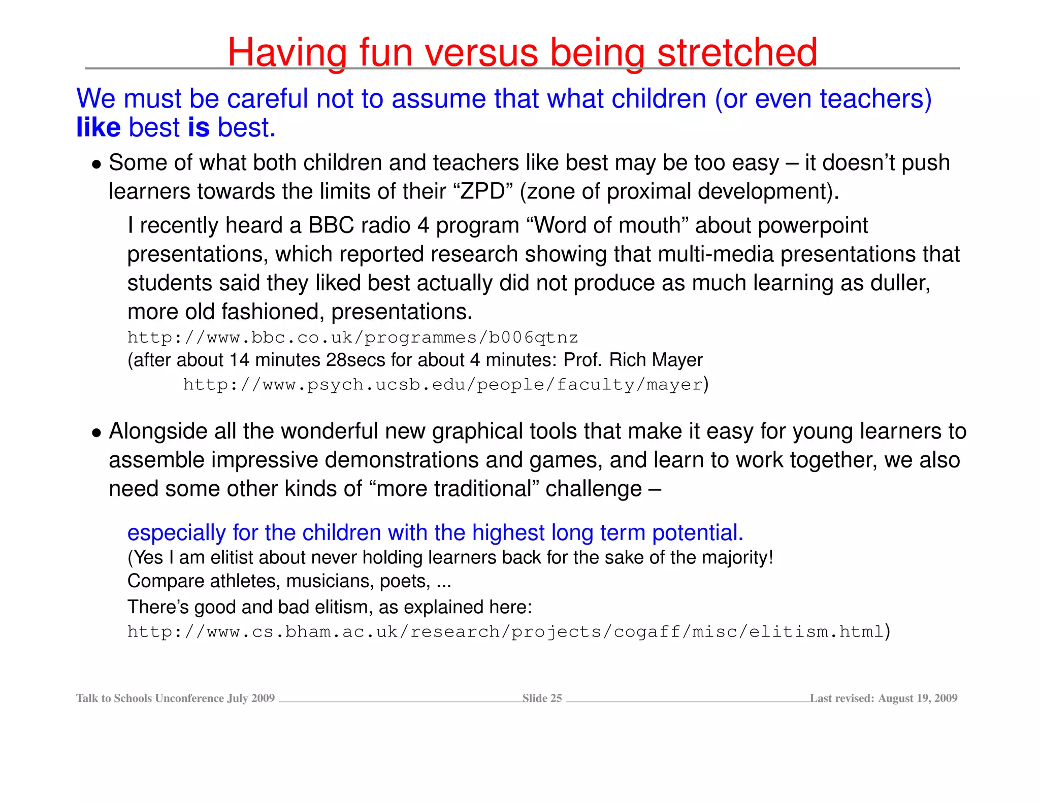 Having fun versus being stretched
We must be careful not to assume that what children (or even teachers)
like best is best.
  • Some of what both children and teachers like best may be too easy – it doesn’t push
    learners towards the limits of their “ZPD” (zone of proximal development).
         I recently heard a BBC radio 4 program “Word of mouth” about powerpoint
         presentations, which reported research showing that multi-media presentations that
         students said they liked best actually did not produce as much learning as duller,
         more old fashioned, presentations.
         http://www.bbc.co.uk/programmes/b006qtnz
         (after about 14 minutes 28secs for about 4 minutes: Prof. Rich Mayer
                 http://www.psych.ucsb.edu/people/faculty/mayer)

  • Alongside all the wonderful new graphical tools that make it easy for young learners to
    assemble impressive demonstrations and games, and learn to work together, we also
    need some other kinds of “more traditional” challenge –
         especially for the children with the highest long term potential.
         (Yes I am elitist about never holding learners back for the sake of the majority!
         Compare athletes, musicians, poets, ...
         There’s good and bad elitism, as explained here:
         http://www.cs.bham.ac.uk/research/projects/cogaff/misc/elitism.html)


Talk to Schools Unconference July 2009                 Slide 25                  Last revised: August 19, 2009
 