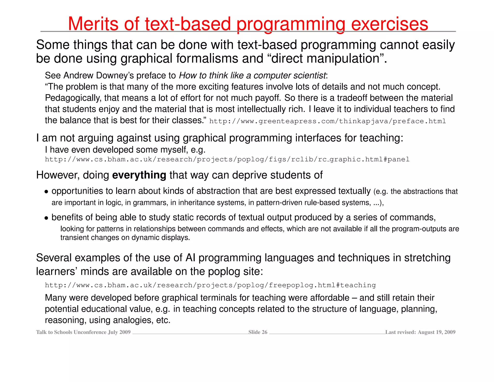 Merits of text-based programming exercises
Some things that can be done with text-based programming cannot easily
be done using graphical formalisms and “direct manipulation”.
   See Andrew Downey’s preface to How to think like a computer scientist:
   “The problem is that many of the more exciting features involve lots of details and not much concept.
   Pedagogically, that means a lot of effort for not much payoff. So there is a tradeoff between the material
   that students enjoy and the material that is most intellectually rich. I leave it to individual teachers to ﬁnd
   the balance that is best for their classes.” http://www.greenteapress.com/thinkapjava/preface.html

I am not arguing against using graphical programming interfaces for teaching:
   I have even developed some myself, e.g.
   http://www.cs.bham.ac.uk/research/projects/poplog/figs/rclib/rc graphic.html#panel

However, doing everything that way can deprive students of
   • opportunities to learn about kinds of abstraction that are best expressed textually (e.g. the abstractions that
      are important in logic, in grammars, in inheritance systems, in pattern-driven rule-based systems, ...),

   • beneﬁts of being able to study static records of textual output produced by a series of commands,
         looking for patterns in relationships between commands and effects, which are not available if all the program-outputs are
         transient changes on dynamic displays.

Several examples of the use of AI programming languages and techniques in stretching
learners’ minds are available on the poplog site:
   http://www.cs.bham.ac.uk/research/projects/poplog/freepoplog.html#teaching
   Many were developed before graphical terminals for teaching were affordable – and still retain their
   potential educational value, e.g. in teaching concepts related to the structure of language, planning,
   reasoning, using analogies, etc.
Talk to Schools Unconference July 2009                             Slide 26                                      Last revised: August 19, 2009
 