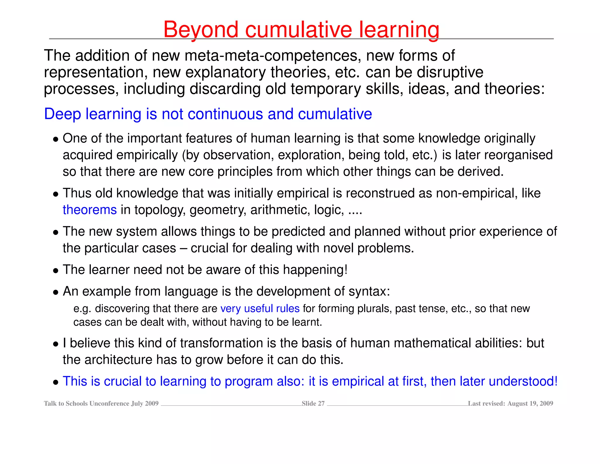 Beyond cumulative learning
The addition of new meta-meta-competences, new forms of
representation, new explanatory theories, etc. can be disruptive
processes, including discarding old temporary skills, ideas, and theories:
Deep learning is not continuous and cumulative
  • One of the important features of human learning is that some knowledge originally
    acquired empirically (by observation, exploration, being told, etc.) is later reorganised
    so that there are new core principles from which other things can be derived.
  • Thus old knowledge that was initially empirical is reconstrued as non-empirical, like
    theorems in topology, geometry, arithmetic, logic, ....
  • The new system allows things to be predicted and planned without prior experience of
    the particular cases – crucial for dealing with novel problems.
  • The learner need not be aware of this happening!
  • An example from language is the development of syntax:
         e.g. discovering that there are very useful rules for forming plurals, past tense, etc., so that new
         cases can be dealt with, without having to be learnt.
  • I believe this kind of transformation is the basis of human mathematical abilities: but
    the architecture has to grow before it can do this.
  • This is crucial to learning to program also: it is empirical at ﬁrst, then later understood!
Talk to Schools Unconference July 2009                     Slide 27                            Last revised: August 19, 2009
 