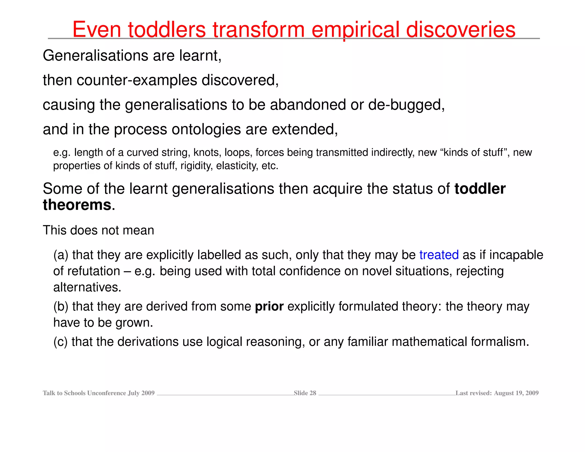 Even toddlers transform empirical discoveries
Generalisations are learnt,
then counter-examples discovered,
causing the generalisations to be abandoned or de-bugged,
and in the process ontologies are extended,
   e.g. length of a curved string, knots, loops, forces being transmitted indirectly, new “kinds of stuff”, new
   properties of kinds of stuff, rigidity, elasticity, etc.

Some of the learnt generalisations then acquire the status of toddler
theorems.
This does not mean
   (a) that they are explicitly labelled as such, only that they may be treated as if incapable
   of refutation – e.g. being used with total conﬁdence on novel situations, rejecting
   alternatives.
   (b) that they are derived from some prior explicitly formulated theory: the theory may
   have to be grown.
   (c) that the derivations use logical reasoning, or any familiar mathematical formalism.


Talk to Schools Unconference July 2009                   Slide 28                            Last revised: August 19, 2009
 