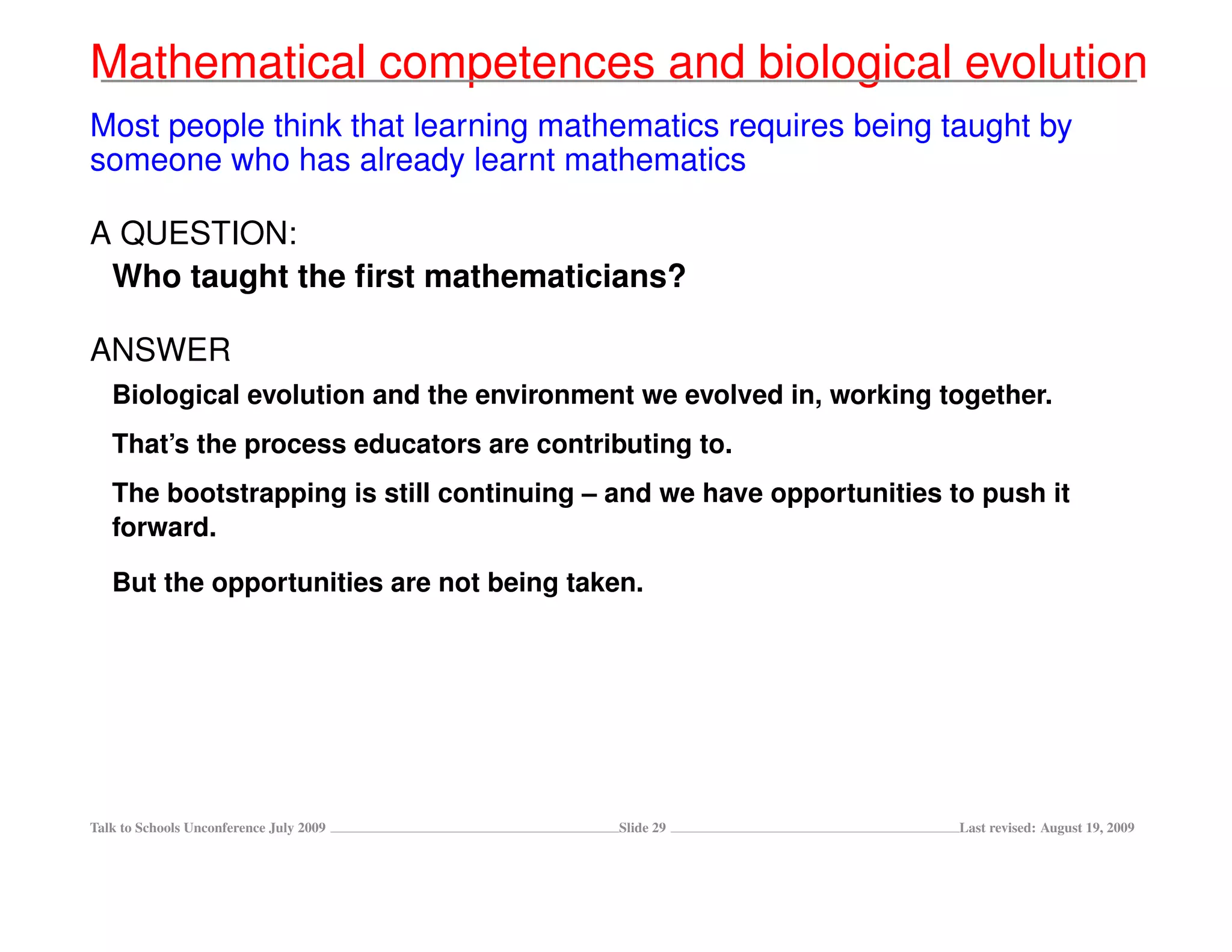 Mathematical competences and biological evolution
Most people think that learning mathematics requires being taught by
someone who has already learnt mathematics

A QUESTION:
 Who taught the ﬁrst mathematicians?

ANSWER
   Biological evolution and the environment we evolved in, working together.
   That’s the process educators are contributing to.
   The bootstrapping is still continuing – and we have opportunities to push it
   forward.

   But the opportunities are not being taken.




Talk to Schools Unconference July 2009     Slide 29                   Last revised: August 19, 2009
 