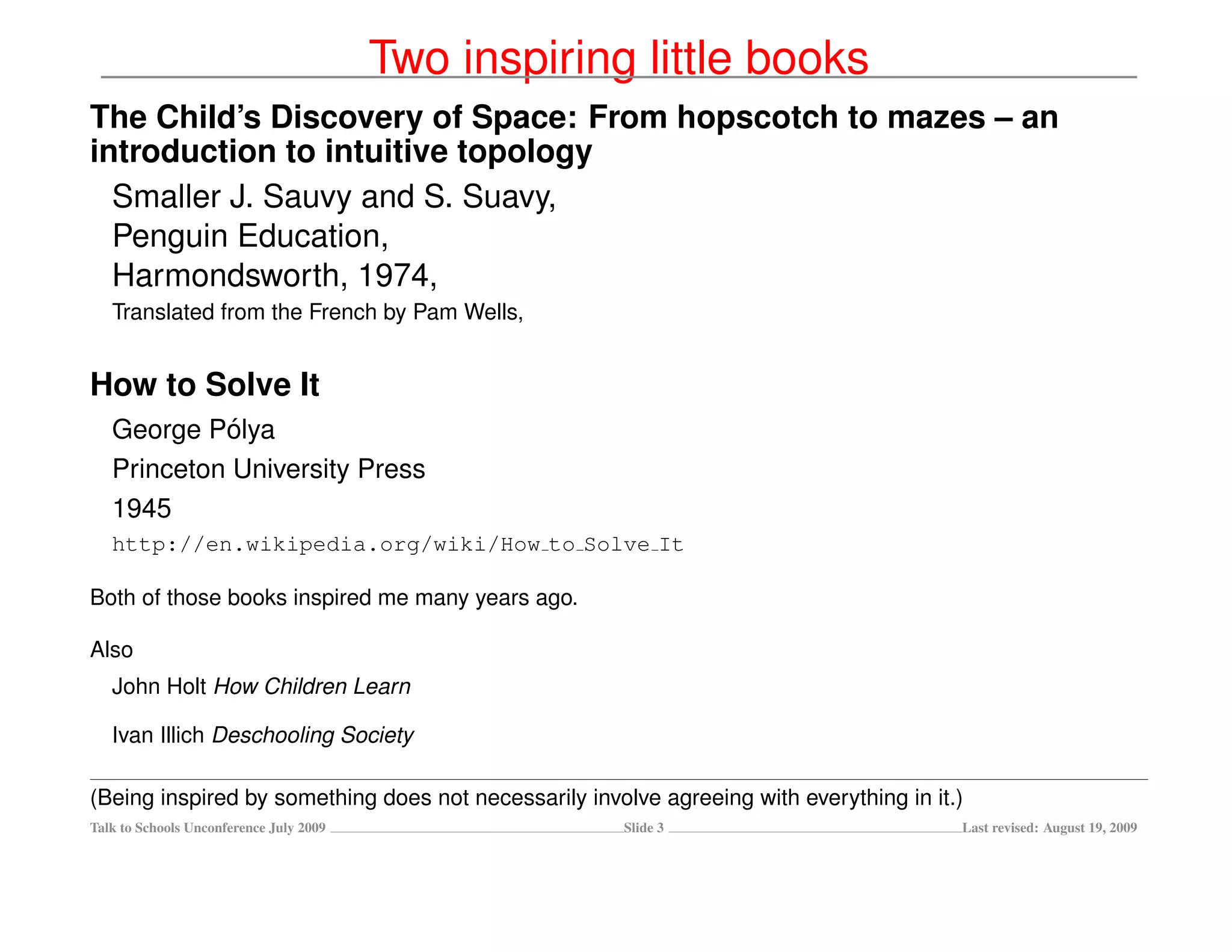 Two inspiring little books
The Child’s Discovery of Space: From hopscotch to mazes – an
introduction to intuitive topology
  Smaller J. Sauvy and S. Suavy,
  Penguin Education,
  Harmondsworth, 1974,
   Translated from the French by Pam Wells,


How to Solve It
             ´
   George Polya
   Princeton University Press
   1945
   http://en.wikipedia.org/wiki/How to Solve It

Both of those books inspired me many years ago.

Also
   John Holt How Children Learn

   Ivan Illich Deschooling Society

(Being inspired by something does not necessarily involve agreeing with everything in it.)
Talk to Schools Unconference July 2009                 Slide 3                           Last revised: August 19, 2009
 
