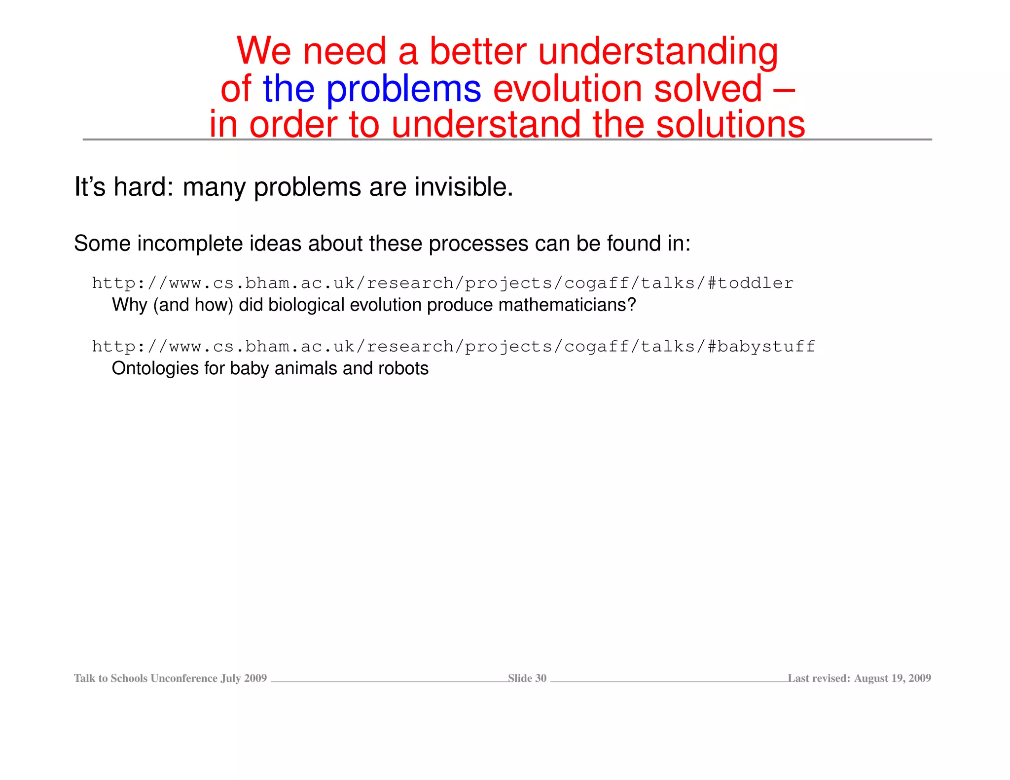 We need a better understanding
                           of the problems evolution solved –
                          in order to understand the solutions
It’s hard: many problems are invisible.

Some incomplete ideas about these processes can be found in:
   http://www.cs.bham.ac.uk/research/projects/cogaff/talks/#toddler
     Why (and how) did biological evolution produce mathematicians?

   http://www.cs.bham.ac.uk/research/projects/cogaff/talks/#babystuff
     Ontologies for baby animals and robots




Talk to Schools Unconference July 2009      Slide 30              Last revised: August 19, 2009
 