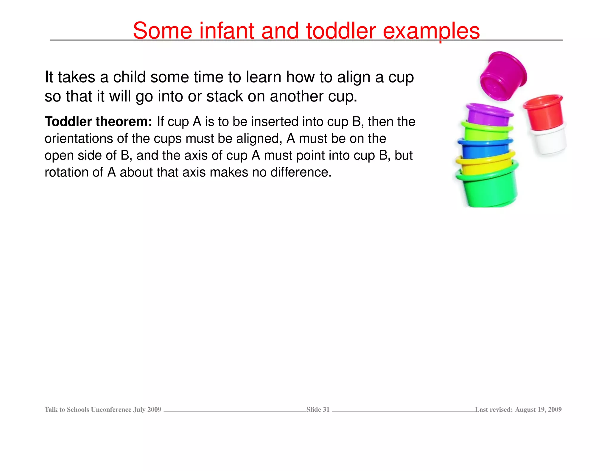 Some infant and toddler examples
It takes a child some time to learn how to align a cup
so that it will go into or stack on another cup.
Toddler theorem: If cup A is to be inserted into cup B, then the
orientations of the cups must be aligned, A must be on the
open side of B, and the axis of cup A must point into cup B, but
rotation of A about that axis makes no difference.




Talk to Schools Unconference July 2009       Slide 31              Last revised: August 19, 2009
 
