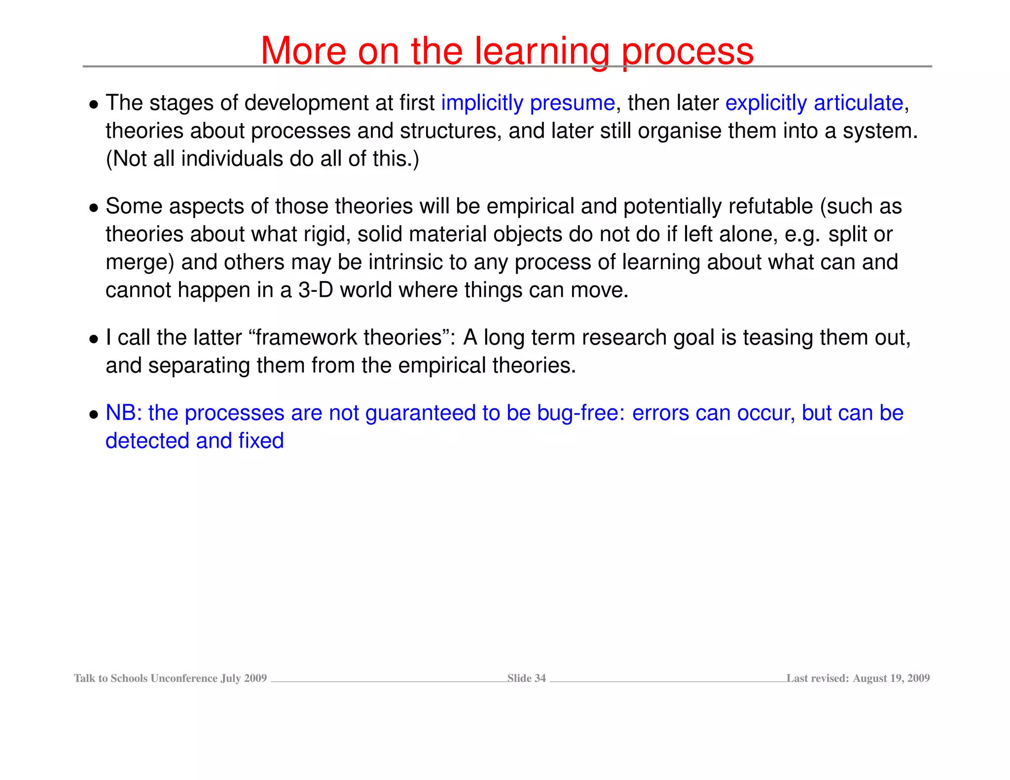 More on the learning process
  • The stages of development at ﬁrst implicitly presume, then later explicitly articulate,
    theories about processes and structures, and later still organise them into a system.
    (Not all individuals do all of this.)

  • Some aspects of those theories will be empirical and potentially refutable (such as
    theories about what rigid, solid material objects do not do if left alone, e.g. split or
    merge) and others may be intrinsic to any process of learning about what can and
    cannot happen in a 3-D world where things can move.

  • I call the latter “framework theories”: A long term research goal is teasing them out,
    and separating them from the empirical theories.

  • NB: the processes are not guaranteed to be bug-free: errors can occur, but can be
    detected and ﬁxed




Talk to Schools Unconference July 2009            Slide 34                     Last revised: August 19, 2009
 