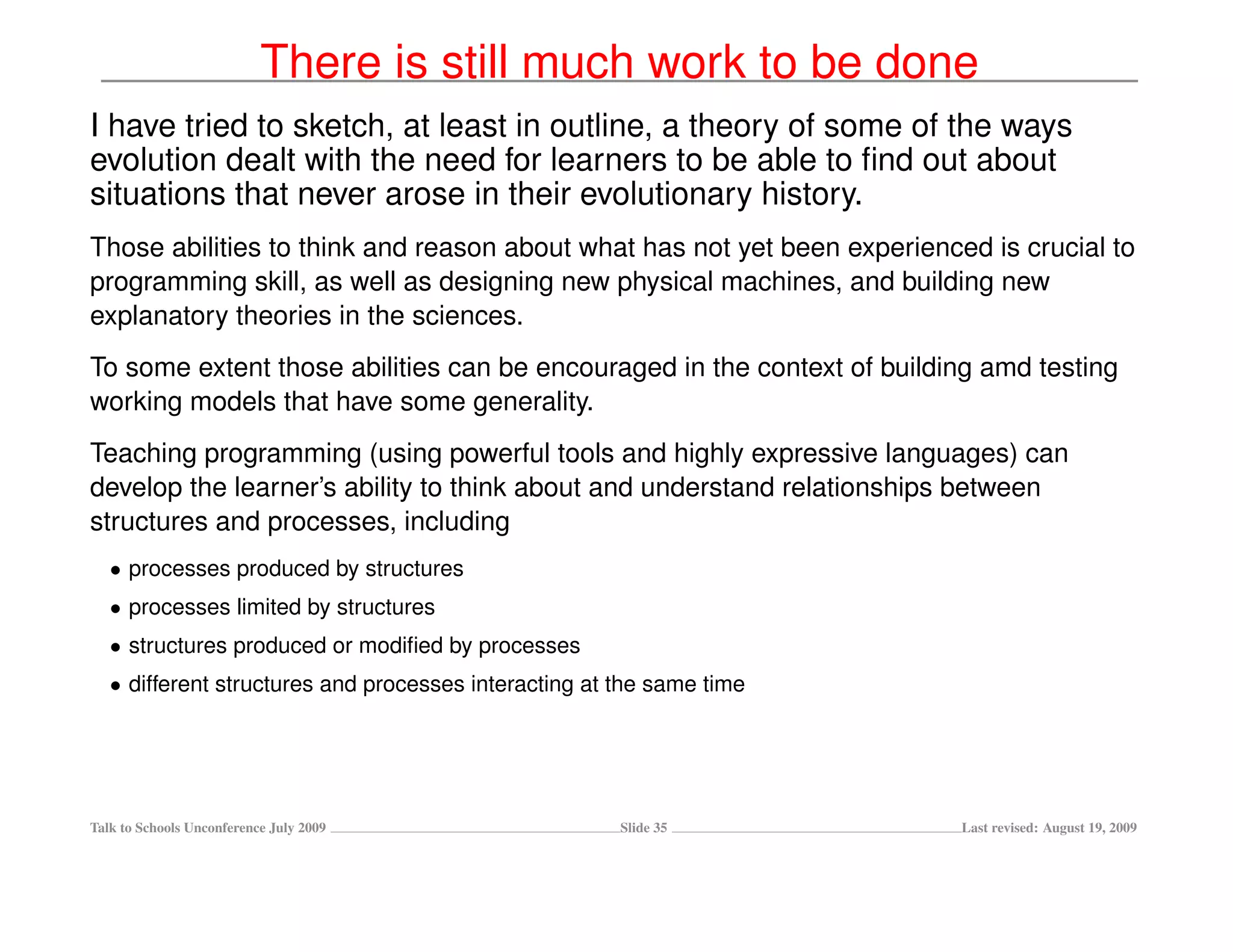 There is still much work to be done
I have tried to sketch, at least in outline, a theory of some of the ways
evolution dealt with the need for learners to be able to ﬁnd out about
situations that never arose in their evolutionary history.
Those abilities to think and reason about what has not yet been experienced is crucial to
programming skill, as well as designing new physical machines, and building new
explanatory theories in the sciences.
To some extent those abilities can be encouraged in the context of building amd testing
working models that have some generality.
Teaching programming (using powerful tools and highly expressive languages) can
develop the learner’s ability to think about and understand relationships between
structures and processes, including
   • processes produced by structures
   • processes limited by structures
   • structures produced or modiﬁed by processes
   • different structures and processes interacting at the same time




Talk to Schools Unconference July 2009                 Slide 35           Last revised: August 19, 2009
 