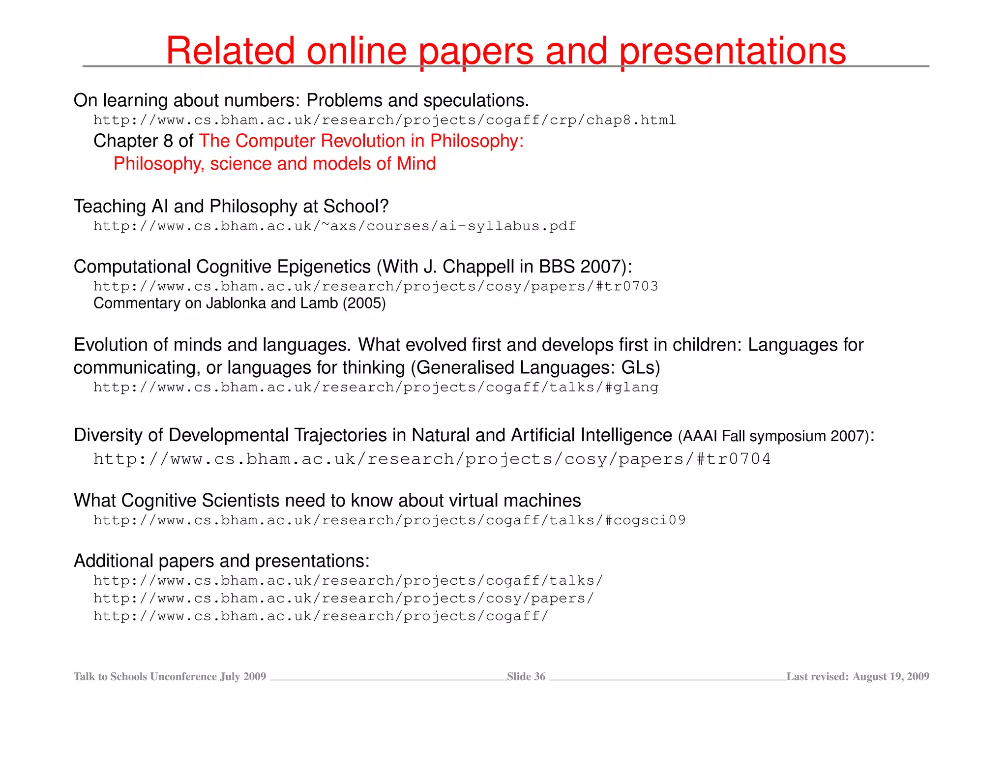 Related online papers and presentations
On learning about numbers: Problems and speculations.
   http://www.cs.bham.ac.uk/research/projects/cogaff/crp/chap8.html
   Chapter 8 of The Computer Revolution in Philosophy:
     Philosophy, science and models of Mind

Teaching AI and Philosophy at School?
   http://www.cs.bham.ac.uk/∼axs/courses/ai-syllabus.pdf

Computational Cognitive Epigenetics (With J. Chappell in BBS 2007):
   http://www.cs.bham.ac.uk/research/projects/cosy/papers/#tr0703
   Commentary on Jablonka and Lamb (2005)

Evolution of minds and languages. What evolved ﬁrst and develops ﬁrst in children: Languages for
communicating, or languages for thinking (Generalised Languages: GLs)
   http://www.cs.bham.ac.uk/research/projects/cogaff/talks/#glang


Diversity of Developmental Trajectories in Natural and Artiﬁcial Intelligence (AAAI Fall symposium 2007):
  http://www.cs.bham.ac.uk/research/projects/cosy/papers/#tr0704

What Cognitive Scientists need to know about virtual machines
   http://www.cs.bham.ac.uk/research/projects/cogaff/talks/#cogsci09

Additional papers and presentations:
   http://www.cs.bham.ac.uk/research/projects/cogaff/talks/
   http://www.cs.bham.ac.uk/research/projects/cosy/papers/
   http://www.cs.bham.ac.uk/research/projects/cogaff/


Talk to Schools Unconference July 2009                  Slide 36                             Last revised: August 19, 2009
 
