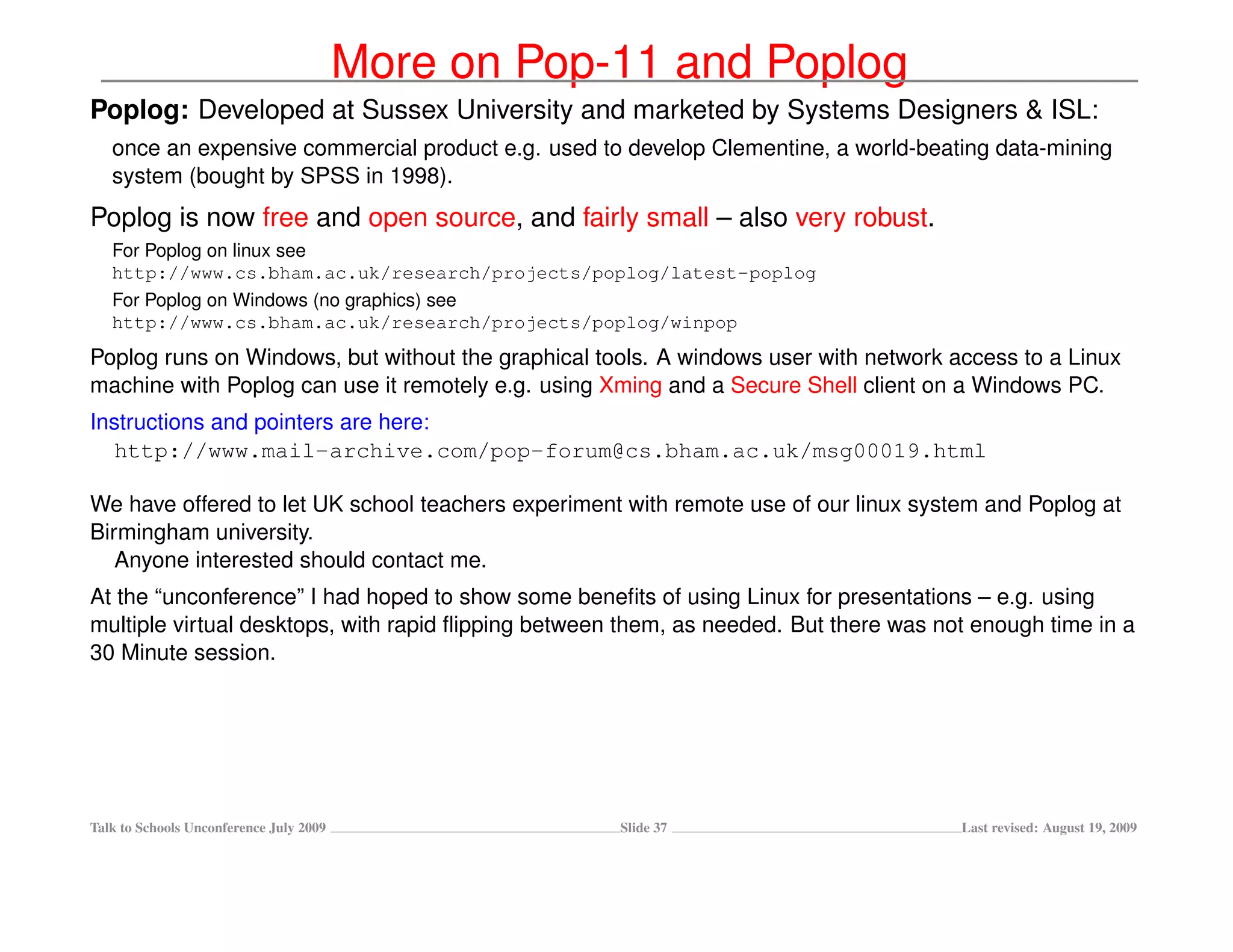 More on Pop-11 and Poplog
Poplog: Developed at Sussex University and marketed by Systems Designers & ISL:
   once an expensive commercial product e.g. used to develop Clementine, a world-beating data-mining
   system (bought by SPSS in 1998).
Poplog is now free and open source, and fairly small – also very robust.
   For Poplog on linux see
   http://www.cs.bham.ac.uk/research/projects/poplog/latest-poplog
   For Poplog on Windows (no graphics) see
   http://www.cs.bham.ac.uk/research/projects/poplog/winpop
Poplog runs on Windows, but without the graphical tools. A windows user with network access to a Linux
machine with Poplog can use it remotely e.g. using Xming and a Secure Shell client on a Windows PC.
Instructions and pointers are here:
   http://www.mail-archive.com/pop-forum@cs.bham.ac.uk/msg00019.html

We have offered to let UK school teachers experiment with remote use of our linux system and Poplog at
Birmingham university.
   Anyone interested should contact me.
At the “unconference” I had hoped to show some beneﬁts of using Linux for presentations – e.g. using
multiple virtual desktops, with rapid ﬂipping between them, as needed. But there was not enough time in a
30 Minute session.




Talk to Schools Unconference July 2009               Slide 37                          Last revised: August 19, 2009
 