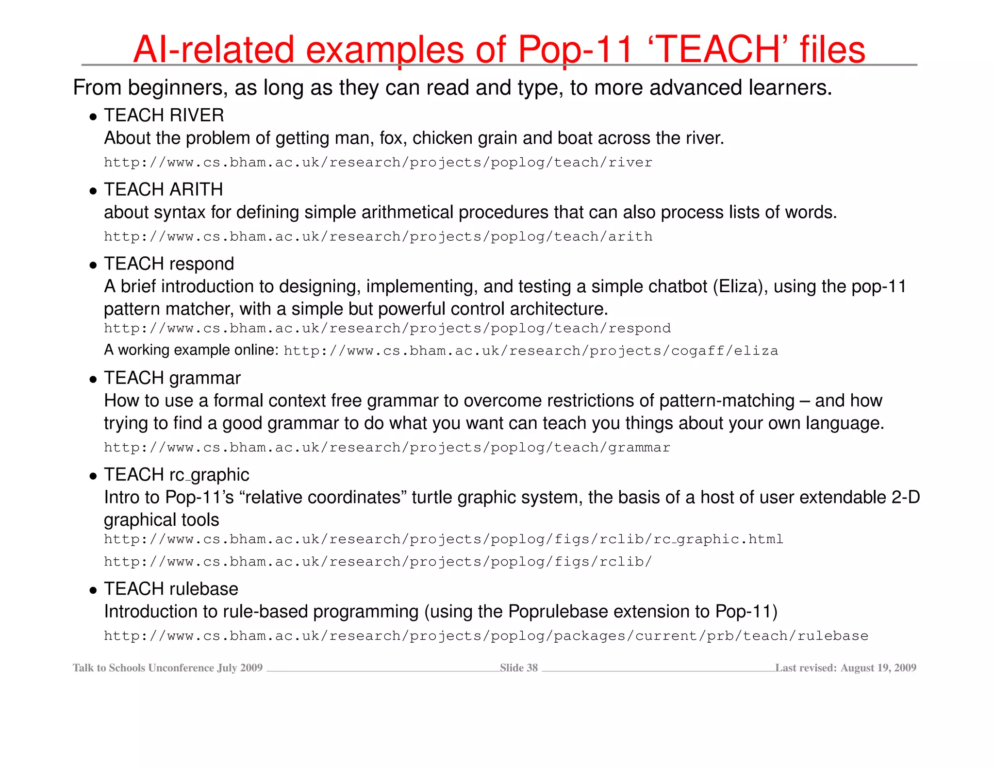 AI-related examples of Pop-11 ‘TEACH’ ﬁles
From beginners, as long as they can read and type, to more advanced learners.
   • TEACH RIVER
     About the problem of getting man, fox, chicken grain and boat across the river.
      http://www.cs.bham.ac.uk/research/projects/poplog/teach/river
   • TEACH ARITH
     about syntax for deﬁning simple arithmetical procedures that can also process lists of words.
      http://www.cs.bham.ac.uk/research/projects/poplog/teach/arith
   • TEACH respond
     A brief introduction to designing, implementing, and testing a simple chatbot (Eliza), using the pop-11
     pattern matcher, with a simple but powerful control architecture.
      http://www.cs.bham.ac.uk/research/projects/poplog/teach/respond
      A working example online: http://www.cs.bham.ac.uk/research/projects/cogaff/eliza
   • TEACH grammar
     How to use a formal context free grammar to overcome restrictions of pattern-matching – and how
     trying to ﬁnd a good grammar to do what you want can teach you things about your own language.
      http://www.cs.bham.ac.uk/research/projects/poplog/teach/grammar
   • TEACH rc graphic
     Intro to Pop-11’s “relative coordinates” turtle graphic system, the basis of a host of user extendable 2-D
     graphical tools
      http://www.cs.bham.ac.uk/research/projects/poplog/figs/rclib/rc graphic.html
      http://www.cs.bham.ac.uk/research/projects/poplog/figs/rclib/
   • TEACH rulebase
     Introduction to rule-based programming (using the Poprulebase extension to Pop-11)
      http://www.cs.bham.ac.uk/research/projects/poplog/packages/current/prb/teach/rulebase

Talk to Schools Unconference July 2009                  Slide 38                            Last revised: August 19, 2009
 