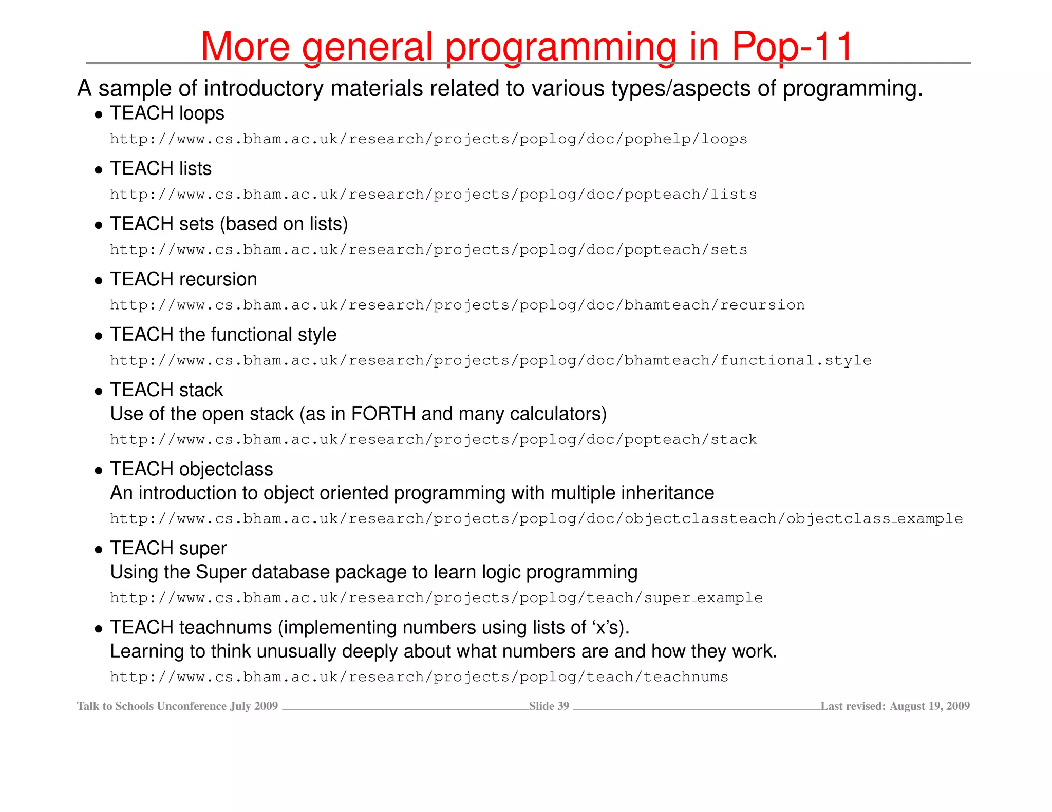 More general programming in Pop-11
A sample of introductory materials related to various types/aspects of programming.
   • TEACH loops
      http://www.cs.bham.ac.uk/research/projects/poplog/doc/pophelp/loops
   • TEACH lists
      http://www.cs.bham.ac.uk/research/projects/poplog/doc/popteach/lists
   • TEACH sets (based on lists)
      http://www.cs.bham.ac.uk/research/projects/poplog/doc/popteach/sets
   • TEACH recursion
      http://www.cs.bham.ac.uk/research/projects/poplog/doc/bhamteach/recursion
   • TEACH the functional style
      http://www.cs.bham.ac.uk/research/projects/poplog/doc/bhamteach/functional.style
   • TEACH stack
     Use of the open stack (as in FORTH and many calculators)
      http://www.cs.bham.ac.uk/research/projects/poplog/doc/popteach/stack
   • TEACH objectclass
     An introduction to object oriented programming with multiple inheritance
      http://www.cs.bham.ac.uk/research/projects/poplog/doc/objectclassteach/objectclass example
   • TEACH super
     Using the Super database package to learn logic programming
      http://www.cs.bham.ac.uk/research/projects/poplog/teach/super example
   • TEACH teachnums (implementing numbers using lists of ‘x’s).
     Learning to think unusually deeply about what numbers are and how they work.
      http://www.cs.bham.ac.uk/research/projects/poplog/teach/teachnums
Talk to Schools Unconference July 2009                Slide 39                      Last revised: August 19, 2009
 
