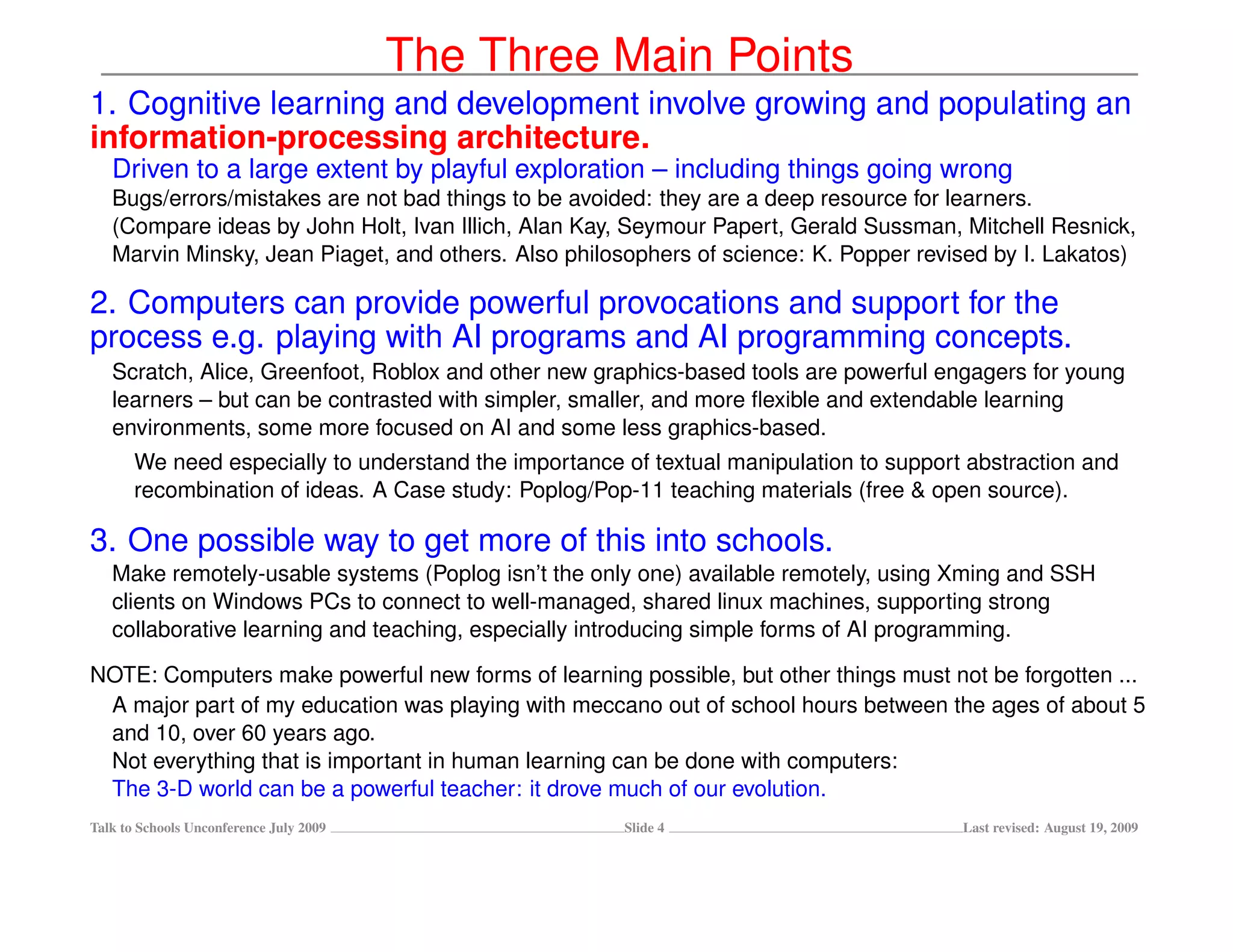 The Three Main Points
1. Cognitive learning and development involve growing and populating an
information-processing architecture.
   Driven to a large extent by playful exploration – including things going wrong
   Bugs/errors/mistakes are not bad things to be avoided: they are a deep resource for learners.
   (Compare ideas by John Holt, Ivan Illich, Alan Kay, Seymour Papert, Gerald Sussman, Mitchell Resnick,
   Marvin Minsky, Jean Piaget, and others. Also philosophers of science: K. Popper revised by I. Lakatos)

2. Computers can provide powerful provocations and support for the
process e.g. playing with AI programs and AI programming concepts.
   Scratch, Alice, Greenfoot, Roblox and other new graphics-based tools are powerful engagers for young
   learners – but can be contrasted with simpler, smaller, and more ﬂexible and extendable learning
   environments, some more focused on AI and some less graphics-based.
       We need especially to understand the importance of textual manipulation to support abstraction and
       recombination of ideas. A Case study: Poplog/Pop-11 teaching materials (free & open source).

3. One possible way to get more of this into schools.
   Make remotely-usable systems (Poplog isn’t the only one) available remotely, using Xming and SSH
   clients on Windows PCs to connect to well-managed, shared linux machines, supporting strong
   collaborative learning and teaching, especially introducing simple forms of AI programming.

NOTE: Computers make powerful new forms of learning possible, but other things must not be forgotten ...
 A major part of my education was playing with meccano out of school hours between the ages of about 5
 and 10, over 60 years ago.
 Not everything that is important in human learning can be done with computers:
 The 3-D world can be a powerful teacher: it drove much of our evolution.
Talk to Schools Unconference July 2009                 Slide 4                           Last revised: August 19, 2009
 